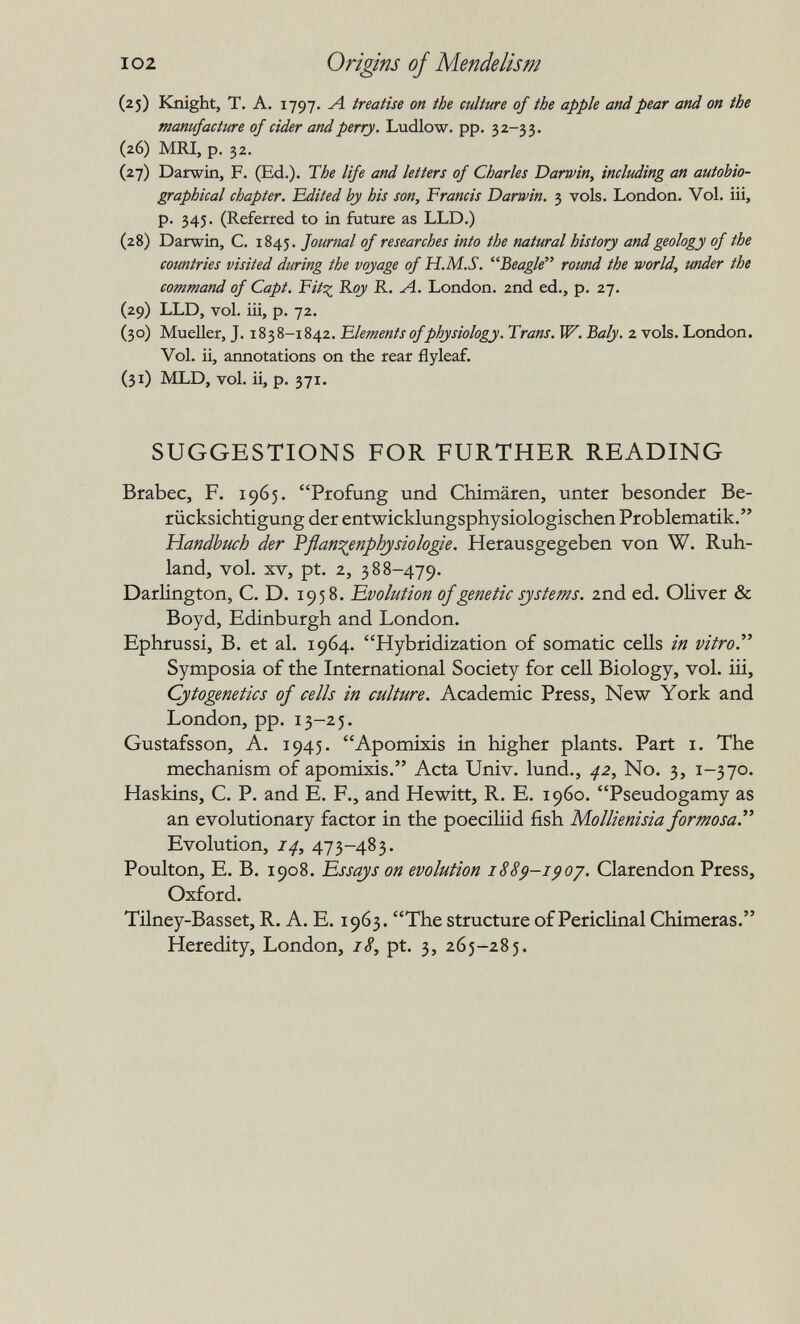 I02 Origins of Mendelism (25) Knight, T. A. 1797. Л treatise on the culture of the apple and pear and on the manufacture of cider and perry. Ludlow, pp. 32-33. (26) MRI, p. 32. (27) Darwin, F. (Ed.). The life and letters of Charles Darwin, including an autobio¬ graphical chapter. Edited by his son, Francis Darwin. 3 vols. London, Vol. iii, p. 345. (Referred to in future as LLD.) (28) Darwin, C. 1845. Journal of researches into the natural history and geology of the countries visited during the voyage of H.M.S. Beagle round the world, under the command of Capt. Fitt^ Roy R. Л. London. 2nd ed., p. 27. (29) LLD, vol. iii, p. 72. (30) Mueller, J. 1838-1842. Elements of physiology. Trans. W. Baly. 2 vols. London. Vol. ii, aimotations on the rear flyleaf. (31) MLD, vol. ii, p. 371. SUGGESTIONS FOR FURTHER READING Brabec, F. 1965. Profung und Chimären, unter besonder Be¬ rücksichtigung der entwicklungsphysiologischen Problematik. Handbuch der Pflan^^enphjsiologie. Herausgegeben von W. Ruh¬ land, vol. XV, pt. 2, 388-479. Darlington, C. D. 1958. 'Evolution of genetic systems. 2nd ed. Oliver & Boyd, Edinburgh and London. Ephrussi, B. et al. 1964. Hybridization of somatic cells in vitro. Symposia of the International Society for cell Biology, vol. iii. Cytogenetics of cells in culture. Academic Press, New York and London, pp. 13-25. Gustafsson, A. 1945. Apomixis in higher plants. Part i. The mechanism of apomixis. Acta Univ. lund., 42^ No. 3, 1-370. Haskins, C. P. and E. F., and Hewitt, R. E. i960. Pseudogamy as an evolutionary factor in the poeciliid fish Mollienisia formosa. Evolution, 14, 473-483. Poulton, E. B. 1908. Essays on evolution 188^-i^oj. Clarendon Press, Oxford. Tilney-Basset, R. A. E. 1963. The structure of Periclinal Chimeras. Heredity, London, /<?, pt. 3, 265-285.