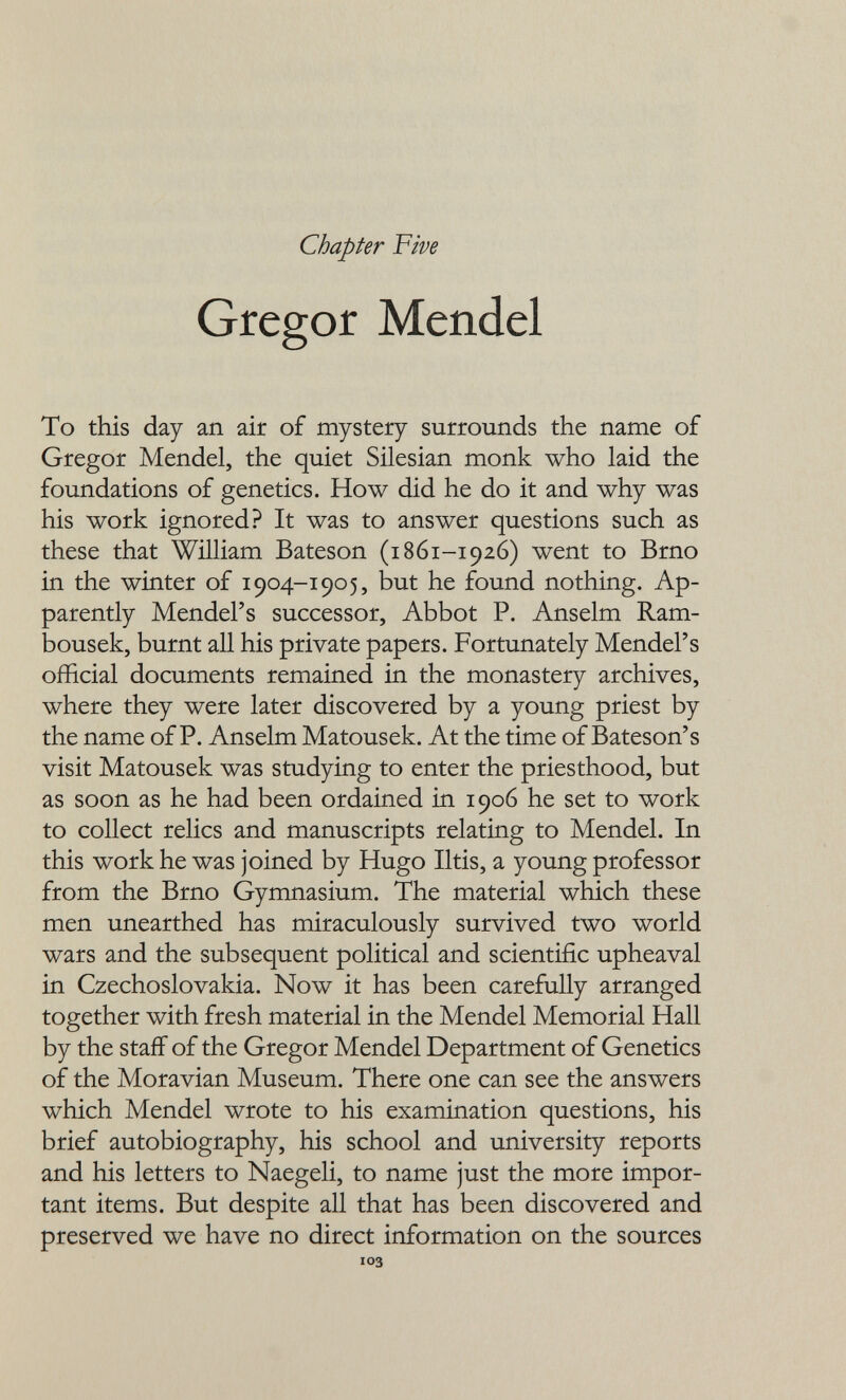 Chapter Five Gregor Mendel To this day an air of mystery surrounds the name of Gregor Mendel, the quiet Silesian monk who laid the foundations of genetics. How did he do it and why was his work ignored? It was to answer questions such as these that William Bateson (1861-1926) went to Brno in the winter of 1904-190 5, but he found nothing. Ap¬ parently Mendel's successor. Abbot P. Anselm Ram- bousek, burnt all his private papers. Fortunately Mendel's official documents remained in the monastery archives, where they were later discovered by a young priest by the name of P. Anselm Matousek. At the time of Bateson's visit Matousek was studying to enter the priesthood, but as soon as he had been ordained in 1906 he set to work to collect relics and manuscripts relating to Mendel. In this work he was joined by Hugo litis, a young professor from the Brno Gymnasium. The material which these men unearthed has miraculously survived two world wars and the subsequent political and scientific upheaval in Czechoslovakia. Now it has been carefully arranged together with fresh material in the Mendel Memorial Hall by the staff of the Gregor Mendel Department of Genetics of the Moravian Museum. There one can see the answers which Mendel wrote to his examination questions, his brief autobiography, his school and university reports and his letters to Naegeli, to name just the more impor¬ tant items. But despite all that has been discovered and preserved we have no direct information on the sources 103