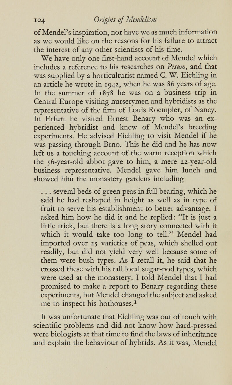 I04 Origins of Mendelism of Mendel's inspiration, nor have we as much information as we would like on the reasons for his failure to attract the interest of any other scientists of his time. We have only one first-hand account of Mendel which includes a reference to his researches on Visum, and that was supplied by a horticulturist named C. W. Eichling in an article he wrote in 1942, when he was 86 years of age. In the summer of 1878 he was on a business trip in Central Europe visiting nurserymen and hybridists as the representative of the firm of Louis Roempler, of Nancy. In Erfurt he visited Ernest Benary who was an ex¬ perienced hybridist and knew of Mendel's breeding experiments. He advised Eichling to visit Mendel if he was passing through Brno. This he did and he has now left us a touching account of the warm reception which the 56-year-old abbot gave to him, a mere 22-year-old business representative. Mendel gave him lunch and showed him the monastery gardens including . . . several beds of green peas in full bearing, which he said he had reshaped in height as well as in type of fruit to serve his establishment to better advantage. I asked him how he did it and he replied: It is just a little trick, but there is a long story connected with it which it would take too long to teU. Mendel had imported over 25 varieties of peas, which sheUed out readily, but did not yield very well because some of them were bush types. As I recall it, he said that he crossed these with his tall local sugar-pod types, which were used at the monastery. I told Mendel that I had promised to make a report to Benary regarding these experiments, but Mendel changed the subject and asked me to inspect his hothouses.^ It was unfortunate that Eichling was out of touch with scientific problems and did not know how hard-pressed were biologists at that time to find the laws of inheritance and explain the behaviour of hybrids. As it was, Mendel