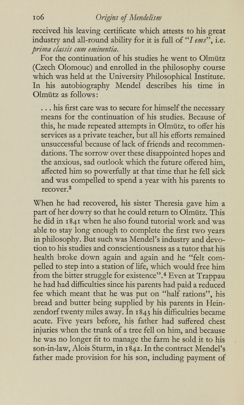 I об Origins of Mende lis m received his leaving certificate which attests to his great industry and all-round ability for it is full of 7 ems'\ i.e. prima classis cum eminentia. For the continuation of his studies he went to Olmütz (Czech Olomouc) and enrolled in the philosophy course which was held at the University Philosophical Institute. In his autobiography Mendel describes his time in Olmütz as follows : ... his first care was to secure for himself the necessary means for the continuation of his studies. Because of this, he made repeated attempts in Olmütz, to offer his services as a private teacher, but all his efforts remained unsuccessful because of lack of friends and recommen¬ dations. The sorrow over these disappointed hopes and the anxious, sad outlook which the future offered him, affected him so powerfuHy at that time that he fell sick and was compelled to spend a year with his parents to recover.^ When he had recovered, his sister Theresia gave him a part of her dowry so that he could return to Olmütz. This he did in 1841 when he also found tutorial work and was able to stay long enough to complete the first two years in philosophy. But such was Mendel's industry and devo¬ tion to his studies and conscientiousness as a tutor that his health broke down again and again and he felt com¬ pelled to step into a station of life, which would free him from the bitter struggle for existence.^ Even at Trappau he had had difficulties since his parents had paid a reduced fee which meant that he was put on half rations, his bread and butter being supplied by his parents in Hein- zendorf twenty miles away. In 1843 his difficulties became acute. Five years before, his father had suffered chest injuries when the trunk of a tree fell on him, and because he was no longer fit to manage the farm he sold it to his son-in-law, Alois Sturm, in 1842. In the contract Mendel's father made provision for his son, including payment of