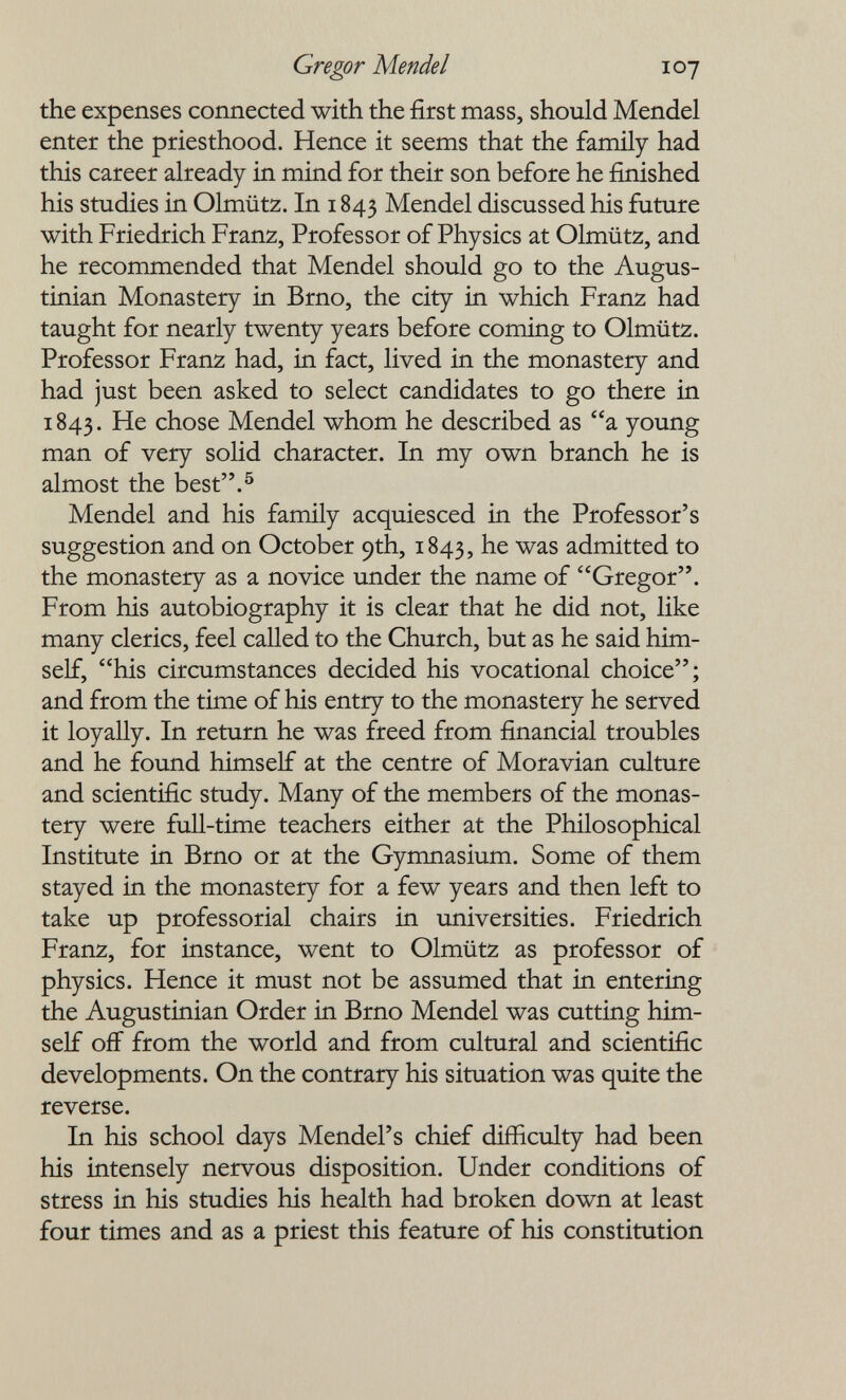 Gregor Mendel 107 the expenses connected with the first mass, should Mendel enter the priesthood. Hence it seems that the family had this career already in mind for their son before he finished his studies in Olmütz. In 1843 Mendel discussed his future with Friedrich Franz, Professor of Physics at Olmütz, and he recommended that Mendel should go to the Augus- tinian Monastery in Brno, the city in which Franz had taught for nearly twenty years before coming to Olmütz. Professor Franz had, in fact, lived in the monastery and had just been asked to select candidates to go there in 1843. He chose Mendel whom he described as a young man of very solid character. In my own branch he is almost the best.^ Mendel and his family acquiesced in the Professor's suggestion and on October 9th, 1843, he was admitted to the monastery as a novice under the name of Gregor. From his autobiography it is clear that he did not, like many clerics, feel called to the Church, but as he said him¬ self, his circumstances decided his vocational choice; and from the time of his entry to the monastery he served it loyally. In return he was freed from financial troubles and he found himself at the centre of Moravian culture and scientific study. Many of the members of the monas¬ tery were full-time teachers either at the Philosophical Institute in Brno or at the Gymnasium. Some of them stayed in the monastery for a few years and then left to take up professorial chairs in universities. Friedrich Franz, for instance, went to Olmütz as professor of physics. Hence it must not be assumed that in entering the Augustinian Order in Brno Mendel was cutting him¬ self off from the world and from cultural and scientific developments. On the contrary his situation was quite the reverse. In his school days Mendel's chief difficulty had been his intensely nervous disposition. Under conditions of stress in his studies his health had broken down at least four times and as a priest this feature of his constitution