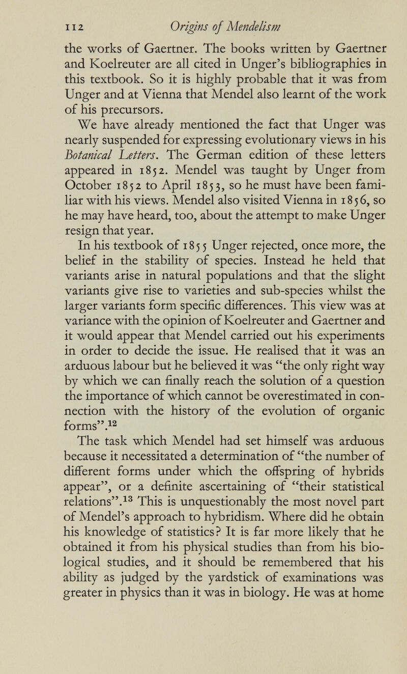 112 Origins of Alende lis m the works of Gaertner. The books written by Gaertner and Koelreuter are all cited in Unger's bibliographies in this textbook. So it is highly probable that it was from Unger and at Vienna that Mendel also learnt of the work of his precursors. We have already mentioned the fact that Unger was nearly suspended for expressing evolutionary views in his Botanical betters. The German edition of these letters appeared in 1852. Mendel was taught by Unger from October 1852 to April 1853, so he must have been fami¬ liar with his views. Mendel also visited Vienna in 18 5 6, so he may have heard, too, about the attempt to make Unger resign that year. In his textbook of 1855 Unger rejected, once more, the belief in the stability of species. Instead he held that variants arise in natural populations and that the slight variants give rise to varieties and sub-species whilst the larger variants form specific dijfferences. This view was at variance with the opinion of Koelreuter and Gaertner and it would appear that Mendel carried out his experiments in order to decide the issue. He realised that it was an arduous labour but he believed it was the only right way by which we can finally reach the solution of a question the importance of which cannot be overestimated in con¬ nection with the history of the evolution of organic forms The task which Mendel had set himself was arduous because it necessitated a determination of the number of different forms under which the offspring of hybrids appear, or a definite ascertaining of their statistical relations.This is unquestionably the most novel part of Mendel's approach to hybridism. Where did he obtain his knowledge of statistics? It is far more likely that he obtained it from his physical studies than from his bio¬ logical studies, and it should be remembered that his ability as judged by the yardstick of examinations was greater in physics than it was in biology. He was at home