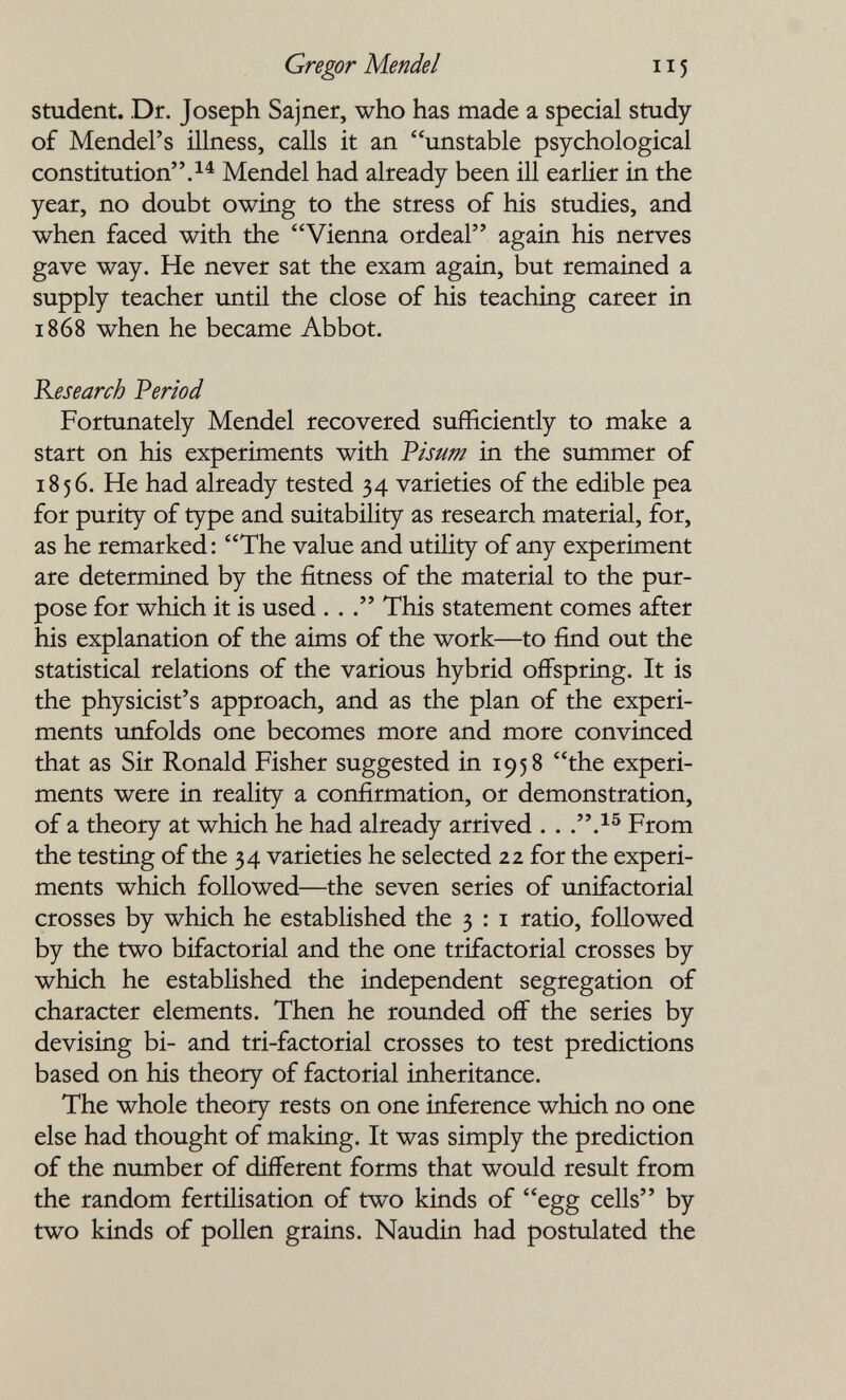 Gregor Mendel 115 Student. Dr. Joseph Sajner, who has made a special study of Mendel's illness, calls it an unstable psychological constitution. Mendel had already been ill earlier in the year, no doubt owing to the stress of his studies, and when faced with the Vienna ordeal again his nerves gave way. He never sat the exam again, but remained a supply teacher until the close of his teaching career in 1868 when he became Abbot. Research Period Fortunately Mendel recovered sufficiently to make a start on his experiments with Pisum in the summer of 1856. He had already tested 34 varieties of the edible pea for purity of type and suitability as research material, for, as he remarked: The value and utility of any experiment are determined by the fitness of the material to the pur¬ pose for which it is used . . . This statement comes after his explanation of the aims of the work—to find out the statistical relations of the various hybrid offspring. It is the physicist's approach, and as the plan of the experi¬ ments imfolds one becomes more and more convinced that as Sir Ronald Fisher suggested in 1958 the experi¬ ments were in reality a confirmation, or demonstration, of a theory at which he had already arrived . . ..^® From the testing of the 34 varieties he selected 22 for the experi¬ ments which followed—the seven series of unifactorial crosses by which he established the 3 : i ratio, followed by the two bifactorial and the one trifactorial crosses by which he established the independent segregation of character elements. Then he rounded off the series by devising bi- and tri-factorial crosses to test predictions based on his theory of factorial inheritance. The whole theory rests on one inference which no one else had thought of making. It was simply the prediction of the number of different forms that would result from the random fertilisation of two kinds of egg cells by two kinds of pollen grains. Naudin had postulated the