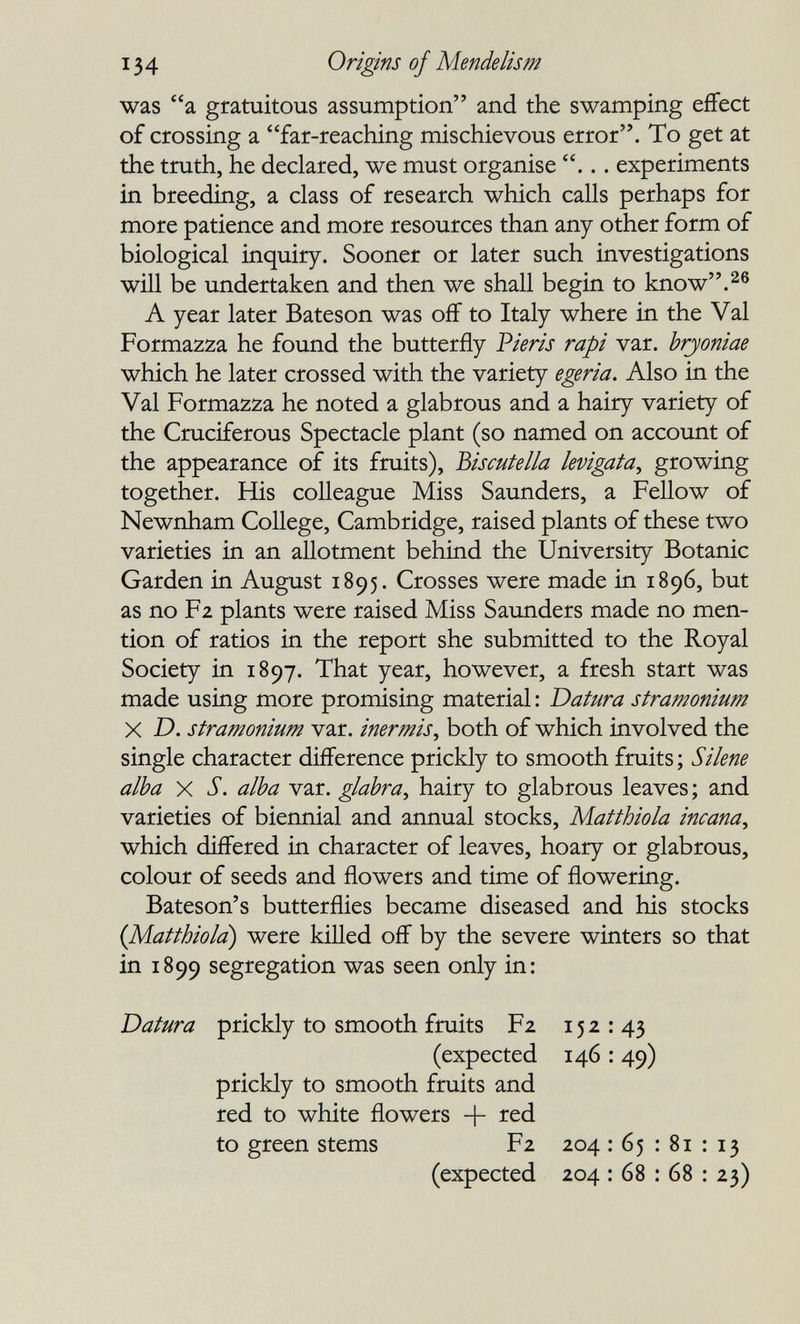 134 Origins of Mende lis m was a gratuitous assumption and the swamping effect of crossing a far-reaching mischievous error. To get at the truth, he declared, we must organise ... experiments in breeding, a class of research which calls perhaps for more patience and more resources than any other form of biological inquiry. Sooner or later such investigations will be undertaken and then we shall begin to know.^® A year later Bateson was off to Italy where in the Val Formazza he found the butterfly Pieris rapi var. hryoniae which he later crossed with the variety egeria. Also in the Val Formazza he noted a glabrous and a hairy variety of the Cruciferous Spectacle plant (so named on account of the appearance of its fruits), Biscutella levigata^ growing together. His colleague Miss Saunders, a Fellow of Newnham College, Cambridge, raised plants of these two varieties in an allotment behind the University Botanic Garden in August 1895. Crosses were made in 1896, but as no Fz plants were raised Miss Saunders made no men¬ tion of ratios in the report she submitted to the Royal Society in 1897. That year, however, a fresh start was made using more promising material : Datura stramonium X D. stramonium var. inermis^ both of which involved the single character difference prickly to smooth fruits ; Silene alba X S. alba var. glabra^ hairy to glabrous leaves ; and varieties of biennial and annual stocks, Matthiola incana^ which differed in character of leaves, hoary or glabrous, colour of seeds and flowers and time of flowering. Bateson's butterflies became diseased and his stocks {Matthiola) were kifled off by the severe winters so that in 1899 segregation was seen only in: Datura prickly to smooth fruits F2 152 : 43 (expected 146 : 49) prickly to smooth fruits and red to white flowers -j- red to green stems (expected F2 204 : 65 : 81 : 13 204 : 68 : 68 : 23)