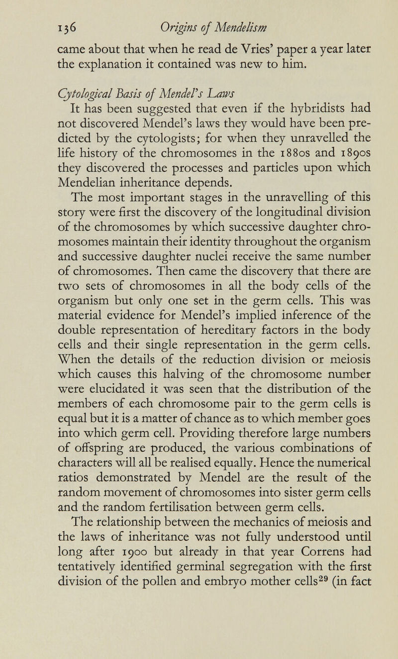 136 Origins of Mende lis m came about that when he read de Vries' paper a year later the explanation it contained was new to him. Cytological Basis of MendeFs haws It has been suggested that even if the hybridists had not discovered Mendel's laws they would have been pre¬ dicted by the cytologists; for when they unravelled the life history of the chromosomes in the 1880s and 1890s they discovered the processes and particles upon which Mendelian inheritance depends. The most important stages in the unravelling of this story were first the discovery of the longitudinal division of the chromosomes by which successive daughter chro¬ mosomes maintain their identity throughout the organism and successive daughter nuclei receive the same number of chromosomes. Then came the discovery that there are two sets of chromosomes in all the body cells of the organism but only one set in the germ cells. This was material evidence for Mendel's implied inference of the double representation of hereditary factors in the body cells and their single representation in the germ cells. When the details of the reduction division or meiosis which causes this halving of the chromosome number were elucidated it was seen that the distribution of the members of each chromosome pair to the germ cells is equal but it is a matter of chance as to which member goes into which germ cell. Providing therefore large numbers of offspring are produced, the various combinations of characters will all be realised equally. Hence the numerical ratios demonstrated by Mendel are the result of the random movement of chromosomes into sister germ cells and the random fertilisation between germ cells. The relationship between the mechanics of meiosis and the laws of inheritance was not fully understood until long after 1900 but already in that year Correns had tentatively identified germinal segregation with the first division of the pollen and embryo mother cells^® (in fact