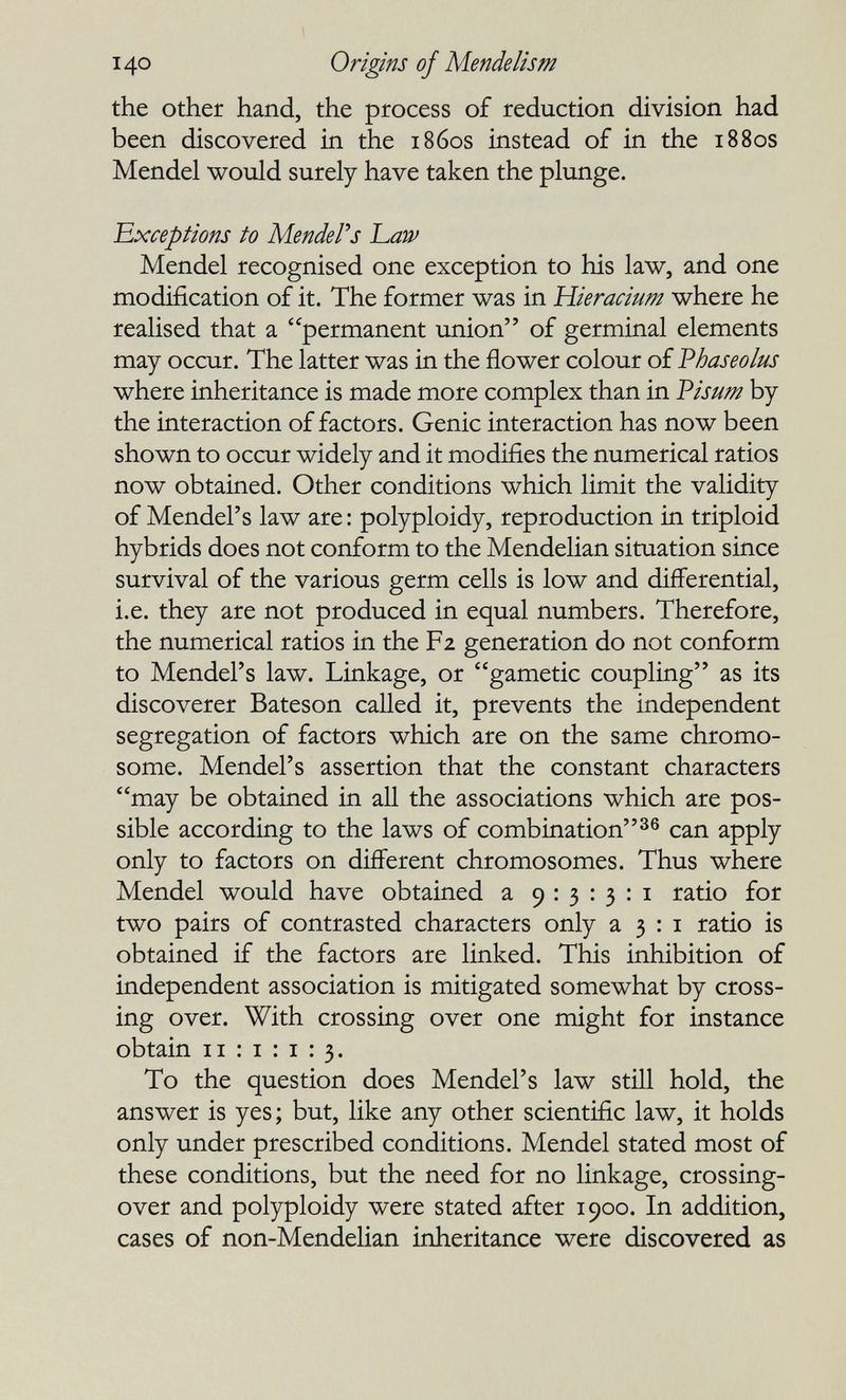 140 Origins of Mendelism the other hand, the process of reduction division had been discovered in the 1860s instead of in the 1880s Mendel would surely have taken the plunge. Exceptions to Mender s Law Mendel recognised one exception to his law, and one modification of it. The former was in Hieracium where he realised that a permanent union of germinal elements may occur. The latter was in the flower colour of Vhaseolus where inheritance is made more complex than in Visum by the interaction of factors. Genie interaction has now been shown to occur widely and it modifies the numerical ratios now obtained. Other conditions which limit the validity of Mendel's law are : polyploidy, reproduction in triploid hybrids does not conform to the Mendelian situation since survival of the various germ cells is low and differential, i.e. they are not produced in equal numbers. Therefore, the numerical ratios in the F2 generation do not conform to Mendel's law. Linkage, or gametic coupling as its discoverer Bateson called it, prevents the independent segregation of factors which are on the same chromo¬ some. Mendel's assertion that the constant characters may be obtained in all the associations which are pos¬ sible according to the laws of combination^® can apply only to factors on different chromosomes. Thus where Mendel would have obtained a 9:3:3:1 ratio for two pairs of contrasted characters only a 3 : i ratio is obtained if the factors are linked. This inhibition of independent association is mitigated somewhat by cross¬ ing over. With crossing over one might for instance obtain 11:1:1:3. To the question does Mendel's law still hold, the answer is yes ; but, like any other scientific law, it holds only under prescribed conditions. Mendel stated most of these conditions, but the need for no linkage, crossing- over and polyploidy were stated after 1900. In addition, cases of non-Mendelian inheritance were discovered as
