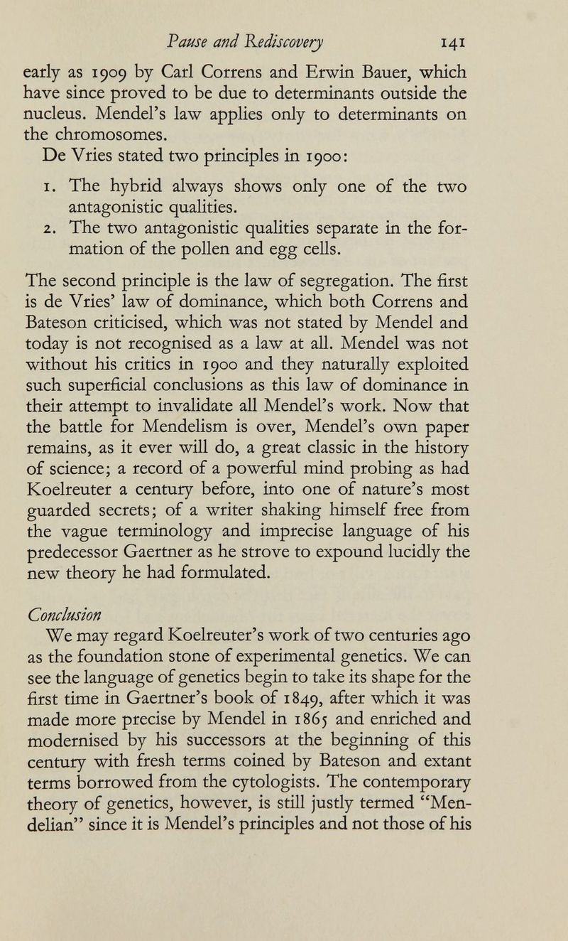 Pause and Kediscoverj 141 early as 1909 by Carl Correns and Erwin Bauer, which have since proved to be due to determinants outside the nucleus. Mendel's law applies only to determinants on the chromosomes. De Vries stated two principles in 1900: 1. The hybrid always shows only one of the two antagonistic qualities. 2. The two antagonistic qualities separate in the for¬ mation of the pollen and egg cells. The second principle is the law of segregation. The first is de Vries' law of dominance, which both Correns and Bateson criticised, which was not stated by Mendel and today is not recognised as a law at all. Mendel was not without his critics in 1900 and they naturally exploited such superficial conclusions as this law of dominance in their attempt to invalidate all Mendel's work. Now that the battle for Mendelism is over, Mendel's own paper remains, as it ever will do, a great classic in the history of science; a record of a powerfiil mind probing as had Koelreuter a century before, into one of nature's most guarded secrets ; of a writer shaking himself free from the vague terminology and imprecise language of his predecessor Gaertner as he strove to expound lucidly the new theory he had formulated. Conclusion We may regard Koelreuter's work of two centuries ago as the foundation stone of experimental genetics. We can see the language of genetics begin to take its shape for the first time in Gaertner's book of 1849, after which it was made more precise by Mendel ia 1865 and enriched and modernised by his successors at the beginning of this century with fresh terms coined by Bateson and extant terms borrowed from the cytologists. The contemporary theory of genetics, however, is still justly termed Men- delian since it is Mendel's principles and not those of his