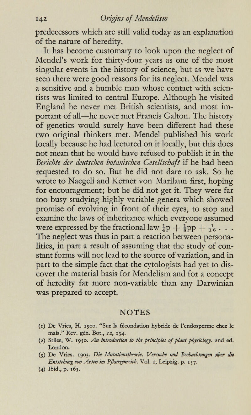 142 Origins of Mende lis m predecessors which are still valid today as an explanation of the nature of heredity. It has become customary to look upon the neglect of Mendel's work for thirty-four years as one of the most singular events in the history of science, but as we have seen there were good reasons for its neglect. Mendel was a sensitive and a humble man whose contact with scien¬ tists was limited to central Europe. Although he visited England he never met British scientists, and most im¬ portant of all—he never met Francis Galton. The history of genetics would surely have been different had these two original thinkers met. Mendel published his work locally because he had lectured on it locally, but this does not mean that he would have refused to publish it in the Berichte der deutschen botanischen Gesellschaft if he had been requested to do so. But he did not dare to ask. So he wrote to Naegeli and Kerner von Marilaun first, hoping for encouragement; but he did not get it. They were far too busy studying highly variable genera which showed promise of evolving in front of their eyes, to stop and examine the laws of inheritance which everyone assumed were expressed by the fractional law Jp + Jpp + tV • • • The neglect was thus in part a reaction between persona¬ lities, in part a result of assuming that the study of con¬ stant forms will not lead to the source of variation, and in part to the simple fact that the cytologists had yet to dis¬ cover the material basis for Mendelism and for a concept of heredity far more non-variable than any Darwinian was prepared to accept. NOTES (1) De Vfies, H. 1900. Sur la fécondation hybride de I'endosperme chez le mais. Rev. gén. Bot., iZy 134. (2) Stiles, W. 1950. Лп introduction to the principles of plant physiology. 2nd ed. London. (3) De Vries. 1903. Die Mutationstheorie. Versuche und Beobachtungen über die Entstehung von Arten im Pflanzenreich. Vol. 2, Leipzig, p. 157. (4) Ibid., p. 165.