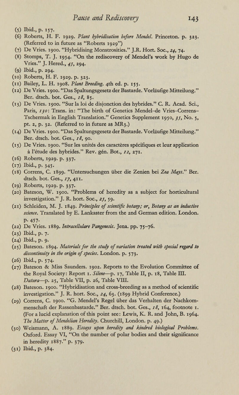 Pause and Rediscovery 43 (5) Ibid., p. 157. (6) Roberts, H. F. 1929, Fiant hybridisation before Mendel. Princeton, p. 323. (Referred to in future as Roberts 1929) (7) De Vries. 1900. Hybridising Monstrosities. J.R. Hort. Soc., 24, 74. (8) Stomps, T. J. 1954. On the rediscovery of Mendel's work by Hugo de Vries. J. Hered., ^/, 294. (9) Ibid., p. 294. (10) Roberts, H. F. 1929. p. 323. (11) Bailey, L. H. 1908. 'Plant Breeding. 4th ed. p. ijj. (12) De Vries. 1900. Das Spaltungsgesetz der Bastarde. Vorläufige Mitteilung. Ber. dtsch. bot. Ges., 18, 85. (13) De Vries. 1900. Sur la loi de disjonction des hybrides. C. R. Acad. Sei., Paris, ißO\ Trans, in: The birth of Genetics Mendel-de Vries-Correns- Tschermak in English Translation. Genetics Supplement 1950, ¡j. No. 5, pt. 2, p. 32. (Referred to in future as MR3.) (14) De Vries. 1900. Das Spaltungsgesetz der Bastarde. Vorläufige Mitteilung. Ber. dtsch. bot. Ges., 18, 90. (15) De Vries. 1900. Sur les unités des caractères spécifiques et leur application à l'étude des hybrides. Rev. gén. Bot., 12, 271. (16) Roberts, 1929. p. 337. (17) Ibid., p. 345. (18) Correns, C. 1899. Untersuchungen über die Zenien bei Zea Mays. Ber. dtsch. bot. Ges., 17, 411. (19) Roberts, 1929. p. 337. (20) Bateson, W. 1900. Problems of heredity as a subject for horticultural investigation. J. R. hort. Soc., 2j, 59. (21) Schleiden, M. J. 1849. Principles of scientific botany; or, Botany as an inductive science. Translated by E. Lankaster from the 2nd German edition. London. P- 457- (22) De Vries. 1889. Intracellulare Pangenesis. Jena. pp. 75-76. (23) Ibid., p. 7. (24) Ibid., p. 9. (25) Bateson. 1894. Materials for the study of variation treated with special regard to discontinuity in the origin of species. London, p. 573. (26) Ibid., p. 574. (27) Bateson & Miss Saunders. 1902. Reports to the Evolution Committee of the Royal Society: Report i. Silene—^p. 17, Table II, p. 18, Table Ш. Datura—p. 25, Table VII, p. 26, Table VHI. (28) Bateson. 1900. Hybridisation and cross-breeding as a method of scientific investigation. J. R. hort. Soc., 24, 63. (1899 Hybrid Conference.) (29) Correns, C. 1900. G. Mendel's Regel über das Verhalten der Nachkom¬ menschaft der Rassenbastarde. Ber. dtsch. bot. Ges., 18, 164, footnote i. (For a lucid explanation of this point see: Lewis, K. R. and John, B. 1964. The Matter of Mendelian Heredity. Churchill, London, p. 49.) (30) Weismann, A. 1889. Essays upon heredity and kindred biological Problems. Oxford. Essay VI, On the number of polar bodies and their significance in heredity 1887. p. 379. (31) Ibid., p. 384.
