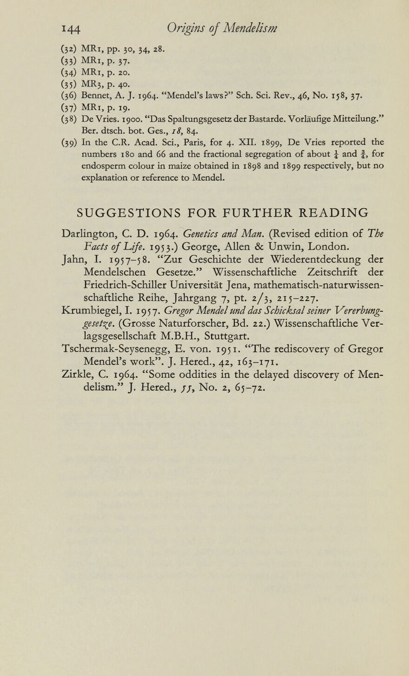 144 Origins of Mendelism (32) MRi, pp. 30, 34, 28. (33) MRi, p. 37. (34) MRi, p, 20. (35) MR3, p. 40. (36) Beiinet, A. J. 1964. Mendel's laws? Sch. Sci. Rev., 46, No. 158, 37. (37) MRi, p. 19. (38) De Vries. 1900. Das Spaltungsgesetz der Bastarde. Vorläufige Mitteilung. Ber. dtsch. bot. Ges., 18, 84. (39) In the C.R. Acad. Sei., Paris, for 4. XII. 1899, De Vries reported the numbers 180 and 66 and the fractional segregation of about J and f, for endosperm colour in maize obtained in 1898 and 1899 respectively, but no explanation or reference to Mendel. SUGGESTIONS FOR FURTHER READING Darlington, C. D. 1964. Genetics and Man. (Revised edition of The Facts of J^ife. 1953.) George, Allen & Unwin, London. Jahn, I. 1957-58. Zur Geschichte der Wiederentdeckung der Mendelschen Gesetze. Wissenschaftliche Zeitschrift der Friedrich-Schiller Universität Jena, mathematisch-naturwissen¬ schaftliche Reihe, Jahrgang 7, pt. 2/3, 215-227. Krumbiegel, 1. 1957. Gregor Mendel und das Schicksal seiner Vererhung- gesett^e. (Grosse Naturforscher, Bd. 22.) Wissenschaftliche Ver¬ lagsgesellschaft M.B.H., Stuttgart. Tschermak-Seysenegg, E. von. 1951. The rediscovery of Gregor Mendel's work. J. Hered., 42, 163-171. Zirkle, С. 1964. Some oddities in the delayed discovery of Men¬ delism. J, Hered., //, No. 2, 65-72.