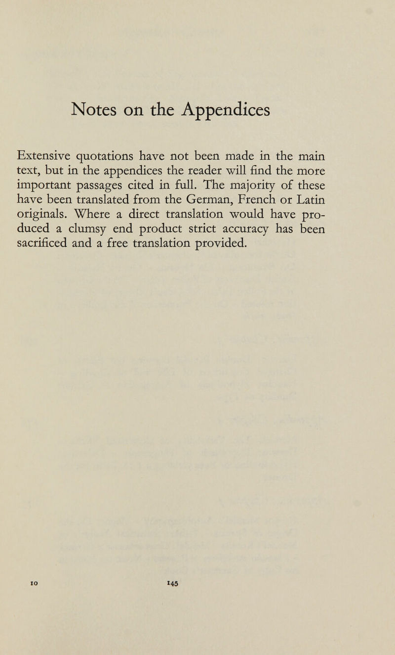 Notes on the Appendices Extensive quotations have not been made in the main text, but in the appendices the reader will find the more important passages cited in full. The majority of these have been translated from the German, French or Latin originals. Where a direct translation would have pro¬ duced a clumsy end product strict accuracy has been sacrificed and a free translation provided. 10 145