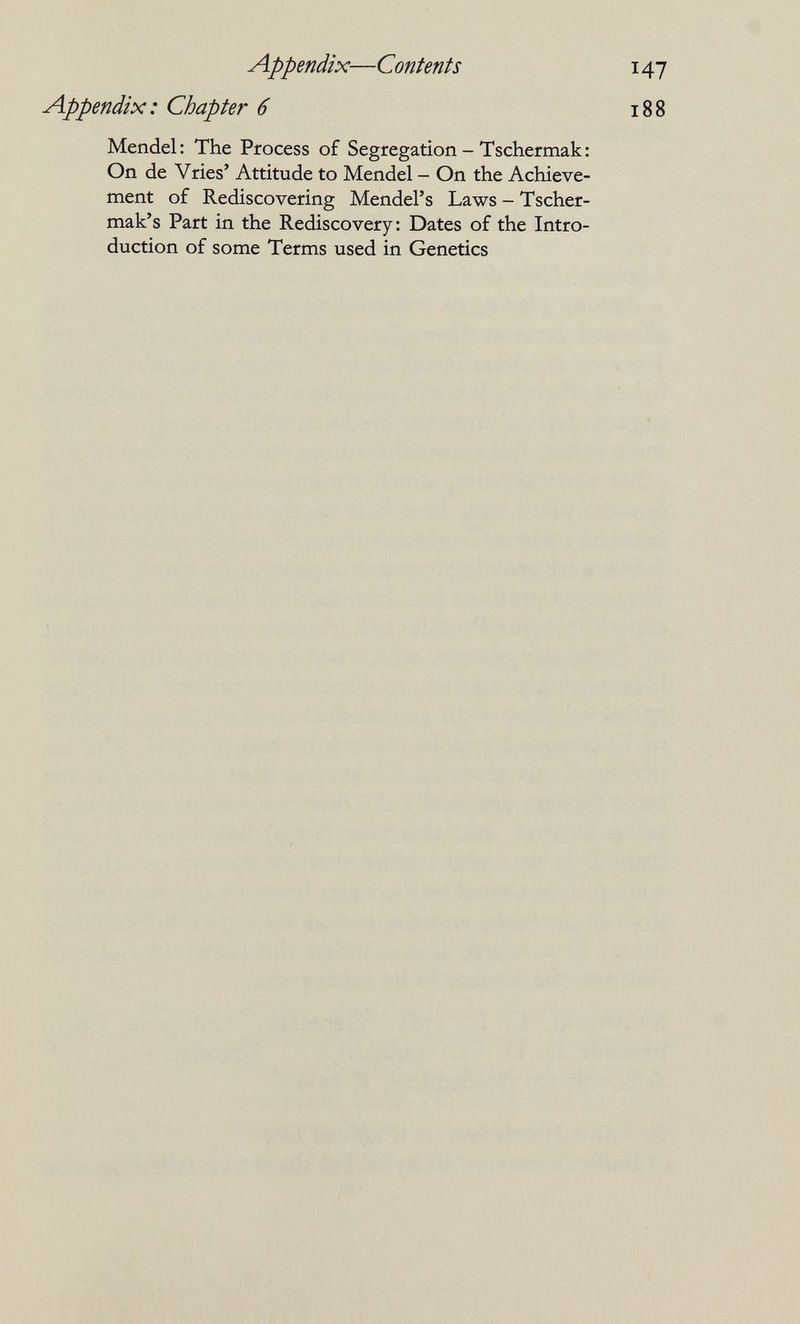 Appendix—Contents 47 i88 Appendix: Chapter 6 Mendel: The Process of Segregation - Tschermak: On de Vries' Attitude to Mendel - On the Achieve¬ ment of Rediscovering Mendel's Laws - Tscher- mak's Part in the Rediscovery: Dates of the Intro¬ duction of some Terms used in Genetics