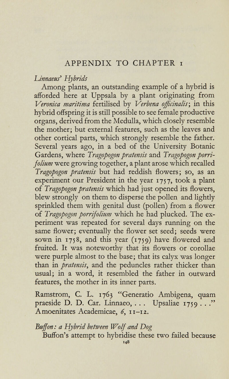 APPENDIX TO CHAPTER i 'Linnaeus' Hybrids Among plants, an outstanding example of a hybrid is afforded here at Uppsala by a plant originating from Veronica maritima fertilised by Verbena officinalis \ in this hybrid offspring it is still possible to see female productive organs, derived from the Medulla, which closely resemble the mother; but external features, such as the leaves and other cortical parts, which strongly resemble the father. Several years ago, in a bed of the University Botanic Gardens, where Tragopogón pratensis and Tragopogón porri- folium were growing together, a plant arose which recalled Tragopogón pratensis but had reddish flowers; so, as an experiment our President in the year 1757, took a plant of Tragopogón pratensis which had just opened its flowers, blew strongly on them to disperse the pollen and lightly sprinkled them with genital dust (pollen) from a flower of Tragopogón porrifolium which he had plucked. The ex¬ periment was repeated for several days running on the same flower; eventually the flower set seed; seeds were sown in 1758, and this year (1759) have flowered and fruited. It was noteworthy that its flowers or corollae were purple almost to the base ; that its calyx was longer than in pratensis^ and the peduncles rather thicker than usual; in a word, it resembled the father in outward features, the mother in its inner parts. Ramstrom, С. L. 1763 Generatio Ambigena, quam praeside D. D. Car. Linnaeo, . . . Upsaliae 1759 .. . Amoenitates Academicae, 6, 11-12. Buffon : a Hybrid between Wolf and Dog Buffon's attempt to hybridise these two failed because 148