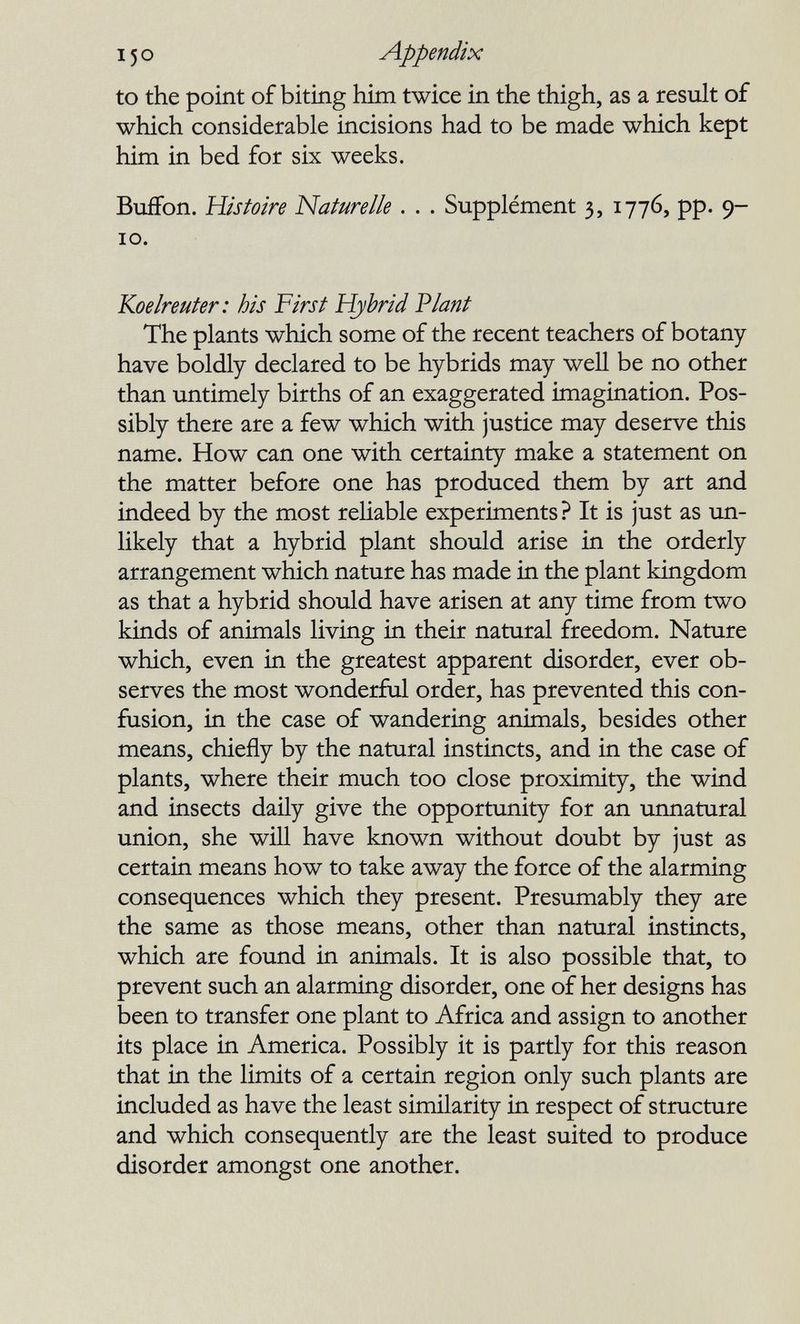 150 appendix to the point of biting him twice in the thigh, as a result of which considerable incisions had to be made which kept him in bed for six weeks. Buffon. Histoire Naturelle . . . Supplément 3, 1776, pp. 9- 10. Koelreuter: bis First Hybrid Plant The plants which some of the recent teachers of botany have boldly declared to be hybrids may well be no other than untimely births of an exaggerated imagination. Pos¬ sibly there are a few which with justice may deserve this name. How can one with certainty make a statement on the matter before one has produced them by art and indeed by the most reliable experiments? It is just as un¬ likely that a hybrid plant should arise in the orderly arrangement which nature has made in the plant kingdom as that a hybrid should have arisen at any time from two kinds of animals living in their natural freedom. Nature which, even in the greatest apparent disorder, ever ob¬ serves the most wonderful order, has prevented this con¬ fusion, in the case of wandering animals, besides other means, chiefly by the natural instincts, and in the case of plants, where their much too close proximity, the wind and insects daily give the opportunity for an unnatural union, she will have known without doubt by just as certain means how to take away the force of the alarming consequences which they present. Presumably they are the same as those means, other than natural instincts, which are found in animals. It is also possible that, to prevent such an alarming disorder, one of her designs has been to transfer one plant to Africa and assign to another its place in America. Possibly it is partly for this reason that in the limits of a certain region only such plants are included as have the least similarity in respect of structure and which consequently are the least suited to produce disorder amongst one another.