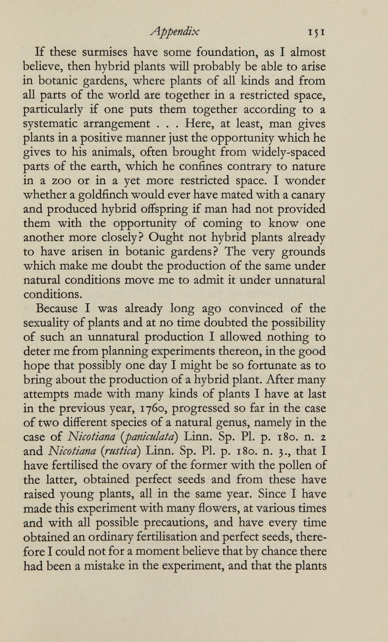 Appendix 151 If these surmises have some foundation, as I almost believe, then hybrid plants will probably be able to arise in botanic gardens, where plants of all kinds and from all parts of the world are together in a restricted space, particularly if one puts them together according to a systematic arrangement . . . Here, at least, man gives plants in a positive manner just the opportunity which he gives to his animals, often brought from widely-spaced parts of the earth, which he confines contrary to nature in a zoo or in a yet more restricted space. I wonder whether a goldfinch would ever have mated with a canary and produced hybrid offspring if man had not provided them with the opportunity of coming to know one another more closely? Ought not hybrid plants already to have arisen in botanic gardens? The very grounds which make me doubt the production of the same under natural conditions move me to admit it under unnatural conditions. Because I was already long ago convinced of the sexuality of plants and at no time doubted the possibility of such an unnatural production I allowed nothing to deter me from planning experiments thereon, in the good hope that possibly one day I might be so fortunate as to bring about the production of a hybrid plant. After many attempts made with many kinds of plants I have at last in the previous year, 1760, progressed so far in the case of two different species of a natural genus, namely in the case of Nicotiana {paniculatd) Linn. Sp. PI. p. 180. n. 2 and Nicotiana {rustica) Linn. Sp. PI. p. 180. n. 3., that I have fertilised the ovary of the former with the pollen of the latter, obtained perfect seeds and from these have raised young plants, all in the same year. Since I have made this experiment with many flowers, at various times and with all possible precautions, and have every time obtained an ordinary fertilisation and perfect seeds, there¬ fore I could not for a moment believe that by chance there had been a mistake in the experiment, and that the plants