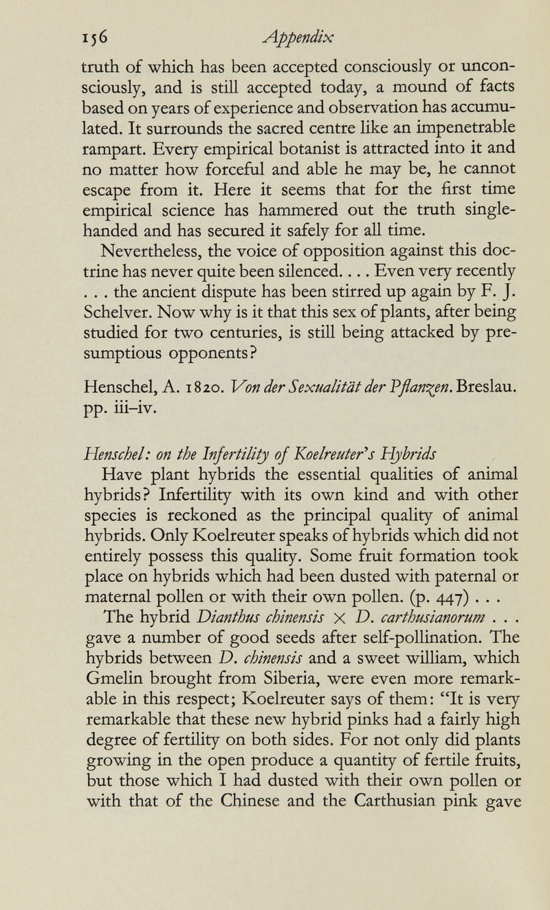 156 Appendix truth of which has been accepted consciously or uncon¬ sciously, and is still accepted today, a mound of facts based on years of experience and observation has accumu¬ lated. It surrounds the sacred centre like an impenetrable rampart. Every empirical botanist is attracted into it and no matter how forceful and able he may be, he carmot escape from it. Here it seems that for the first time empirical science has hammered out the truth single- handed and has secured it safely for all time. Nevertheless, the voice of opposition against this doc¬ trine has never quite been silenced.... Even very recently . . . the ancient dispute has been stirred up again by F. J. Schelver. Now why is it that this sex of plants, after being studied for two centuries, is still being attacked by pre- sumptious opponents? Henschel, A. 1820. Von der Sexualität der Pflanzen. Breslau, pp. iii-iv. Henschel: on the Infertility of Koelreuter^s Hybrids Have plant hybrids the essential qualities of animal hybrids? Infertility with its own kind and with other species is reckoned as the principal quality of animal hybrids. Only Koelreuter speaks of hybrids which did not entirely possess this quality. Some fruit formation took place on hybrids which had been dusted with paternal or maternal pollen or with their own pollen, (p. 447) . . . The hybrid Dianthus chinensis x D. carthusianorum . . . gave a number of good seeds after self-pollination. The hybrids between D. chinensis and a sweet wüliam, which Gmelin brought from Siberia, were even more remark¬ able in this respect; Koelreuter says of them: It is very remarkable that these new hybrid pinks had a fairly high degree of fertility on both sides. For not only did plants growing in the open produce a quantity of fertile fruits, but those which I had dusted with their own pollen or with that of the Chinese and the Carthusian pink gave