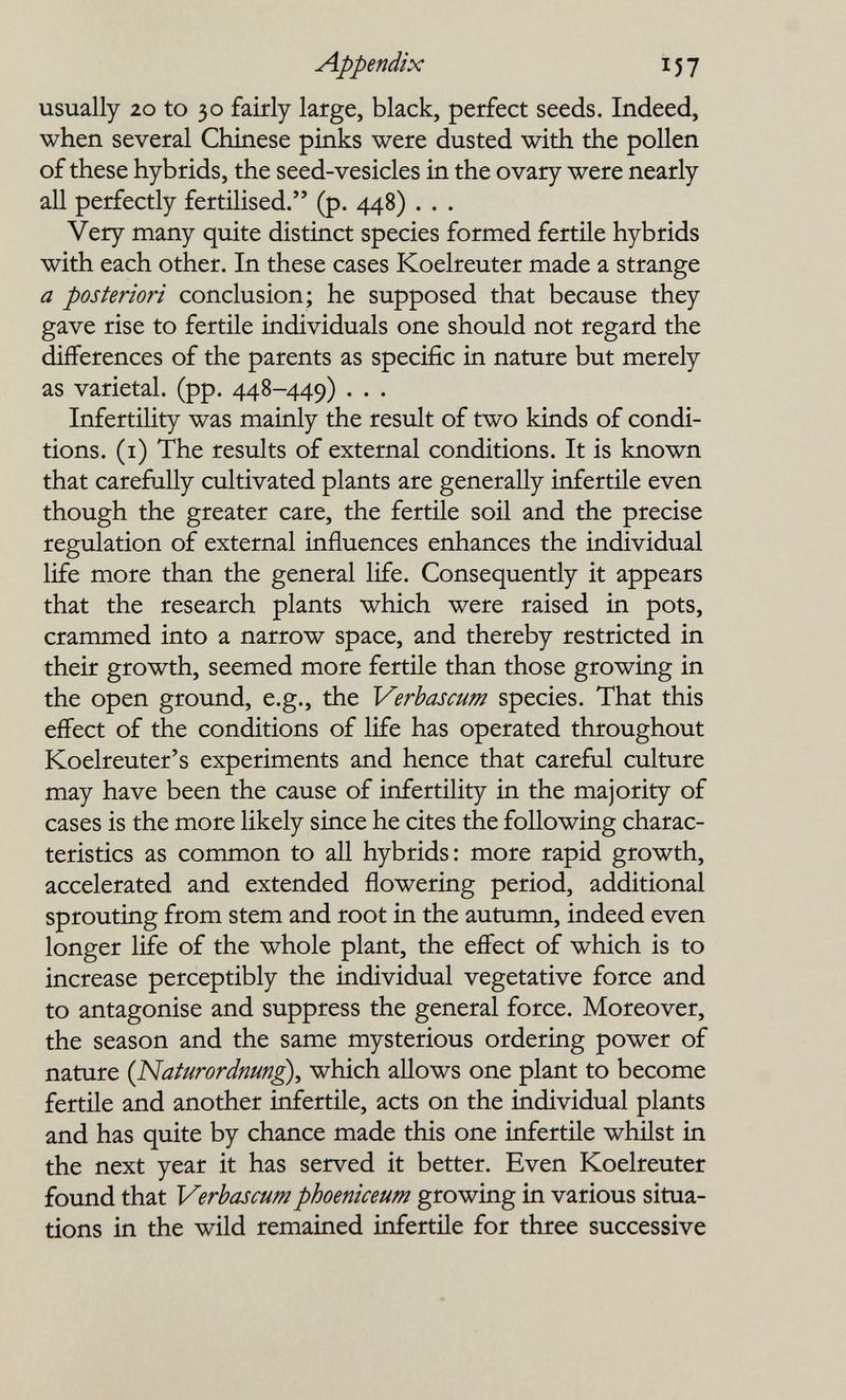 Appendix 157 usually 20 to 30 fairly large, black, perfect seeds. Indeed, when several Chinese pinks were dusted with the pollen of these hybrids, the seed-vesicles in the ovary were nearly all perfectly fertilised. (p. 448) . . . Very many quite distinct species formed fertile hybrids with each other. In these cases Koelreuter made a strange a posteriori conclusion; he supposed that because they gave rise to fertile individuals one should not regard the differences of the parents as specific in nature but merely as varietal, (pp. 448-449) . . . Infertility was mainly the result of two kinds of condi¬ tions. (i) The results of external conditions. It is known that carefully cultivated plants are generally infertile even though the greater care, the fertile soil and the precise regulation of external influences enhances the individual life more than the general life. Consequently it appears that the research plants which were raised in pots, crammed into a narrow space, and thereby restricted in their growth, seemed more fertile than those growing in the open ground, e.g., the Verbascum species. That this effect of the conditions of life has operated throughout Koelreuter's experiments and hence that careful culture may have been the cause of infertility in the majority of cases is the more likely since he cites the following charac¬ teristics as common to all hybrids: more rapid growth, accelerated and extended flowering period, additional sprouting from stem and root in the autumn, indeed even longer life of the whole plant, the effect of which is to increase perceptibly the individual vegetative force and to antagonise and suppress the general force. Moreover, the season and the same mysterious ordering power of nature {Naturardnm£)^ which allows one plant to become fertile and another infertile, acts on the individual plants and has quite by chance made this one infertile whilst in the next year it has served it better. Even Koelreuter found that Verbascum phoeniceum growing in various situa¬ tions in the wild remained infertile for three successive