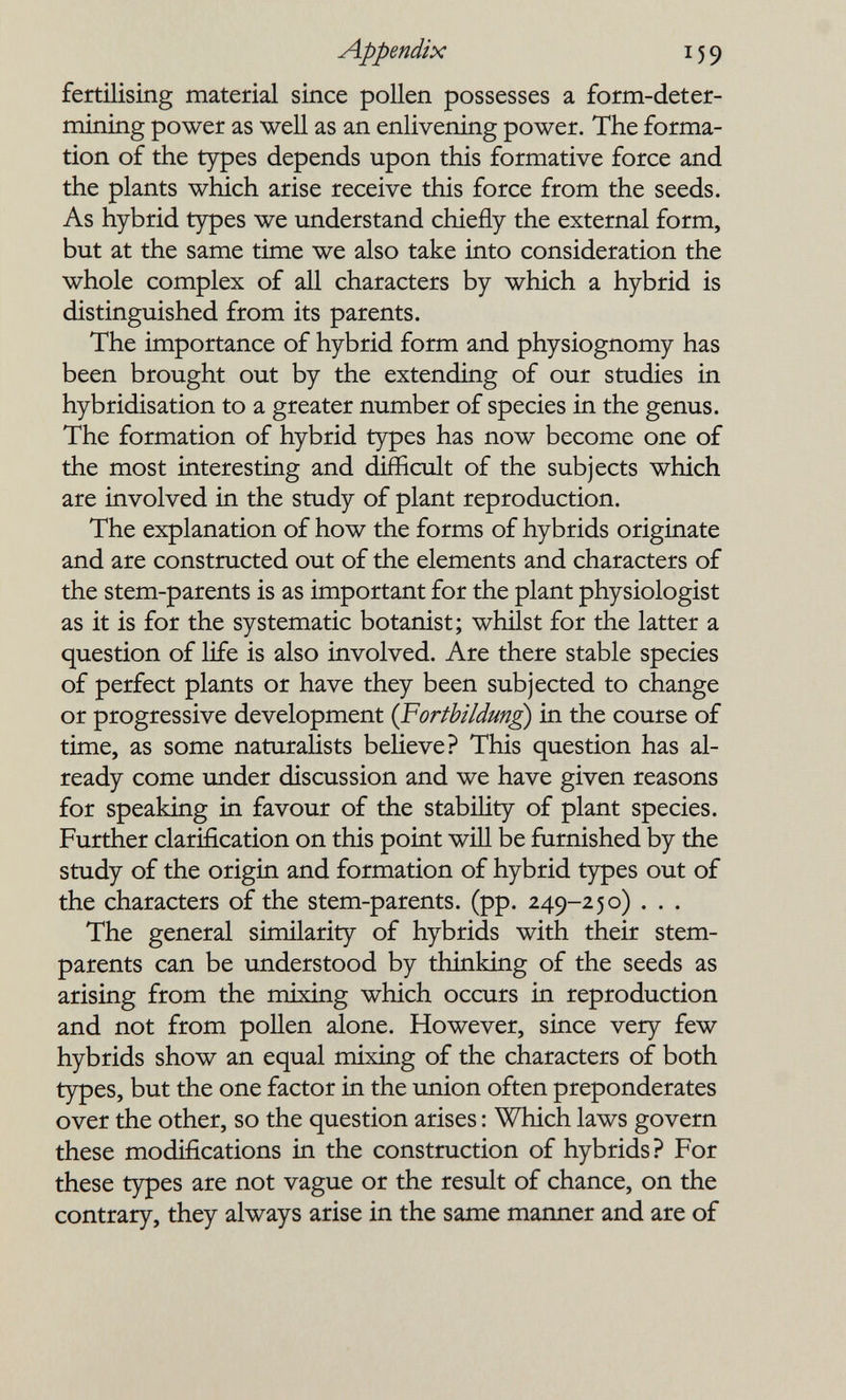 Appendix 159 fertilising material since pollen possesses a form-deter¬ mining power as well as an enlivening power. The forma¬ tion of the types depends upon this formative force and the plants which arise receive this force from the seeds. As hybrid types we understand chiefly the external form, but at the same time we also take into consideration the whole complex of all characters by which a hybrid is distinguished from its parents. The importance of hybrid form and physiognomy has been brought out by the extending of our studies in hybridisation to a greater number of species in the genus. The formation of hybrid types has now become one of the most interesting and difficult of the subjects which are involved in the study of plant reproduction. The explanation of how the forms of hybrids originate and are constructed out of the elements and characters of the stem-parents is as important for the plant physiologist as it is for the systematic botanist; whilst for the latter a question of life is also involved. Are there stable species of perfect plants or have they been subjected to change or progressive development {Fortbildm¿) in the course of time, as some naturalists believe? This question has al¬ ready come under discussion and we have given reasons for speaking in favour of the stability of plant species. Further clarification on this point will be furnished by the study of the origin and formation of hybrid types out of the characters of the stem-parents, (pp. 249-250) . . . The general similarity of hybrids with their stem- parents can be understood by thinking of the seeds as arising from the mixing which occurs in reproduction and not from pollen alone. However, since very few hybrids show an equal mixing of the characters of both types, but the one factor in the union often preponderates over the other, so the question arises : Which laws govern these modifications in the construction of hybrids ? For these types are not vague or the result of chance, on the contrary, they always arise in the same manner and are of