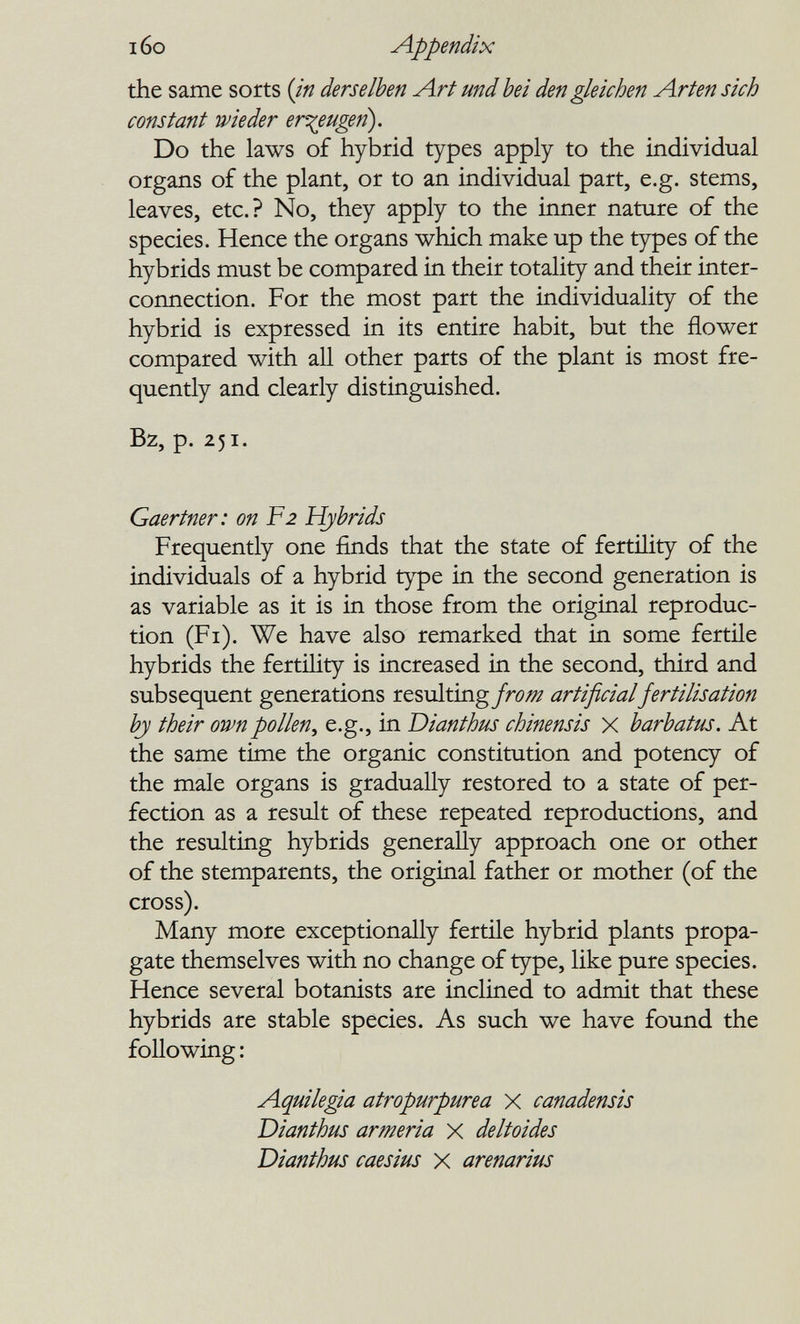 i6o Appendix the same sorts {in derselben Art und bei den gleichen Arten sich constant wieder erzeugen). Do the laws of hybrid types apply to the individual organs of the plant, or to an individual part, e.g. stems, leaves, etc.? No, they apply to the irmer nature of the species. Hence the organs which make up the types of the hybrids must be compared in their totality and their inter¬ connection. For the most part the individuality of the hybrid is expressed in its entire habit, but the flower compared with all other parts of the plant is most fre¬ quently and clearly distinguished. Bz, p. 251. Gaertner: on F2 Hybrids Frequently one finds that the state of fertility of the individuals of a hybrid type in the second generation is as variable as it is in those from the original reproduc¬ tion (Fi). We have also remarked that in some fertile hybrids the fertility is increased in the second, third and subsequent generations resulting fro/^ artificial fertilisation hj their own pollen^ e.g., in Dianthus chinensis x barbatus. At the same time the organic constitution and potency of the male organs is gradually restored to a state of per¬ fection as a result of these repeated reproductions, and the resulting hybrids generally approach one or other of the stemparents, the original father or mother (of the cross). Many more exceptionally fertile hybrid plants propa¬ gate themselves with no change of type, like pure species. Hence several botanists are inclined to admit that these hybrids are stable species. As such we have found the following : Aquilegia atropurpúrea X canadensis Dianthus armeria x deltoides Dianthus caesius x arenarius