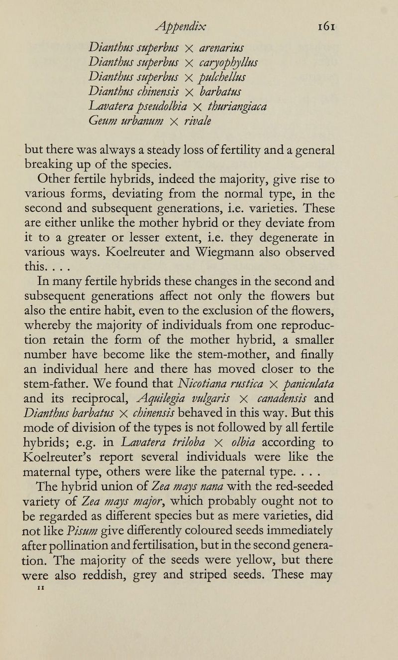 Appendix i6i Dianthus superhus X arenarius Dianthus superbus X caryophyllus Dianthus superhus X pulchellus Dianthus chinensis X barhatus l^avatera pseudolhia X thuriangiaca Geum urbanum X rivale but there was always a steady loss of fertility and a general breaking up of the species. Other fertile hybrids, indeed the majority, give rise to various forms, deviating from the normal type, in the second and subsequent generations, i.e. varieties. These are either unlike the mother hybrid or they deviate from it to a greater or lesser extent, i.e. they degenerate in various ways. Koelreuter and Wiegmann also observed this. . . . In many fertile hybrids these changes in the second and subsequent generations affect not only the flowers but also the entire habit, even to the exclusion of the flowers, whereby the majority of individuals from one reproduc¬ tion retain the form of the mother hybrid, a smaller number have become like the stem-mother, and finally an individual here and there has moved closer to the stem-father. We found that Nicotiana rustica X paniculata and its reciprocal, Aquilegia vulgaris X canadensis and Dianthus barbatus X chinensis behaved in this way. But this mode of division of the types is not followed by all fertile hybrids; e.g. in l^avatera triloba X olbia according to Koelreuter's report several individuals were like the maternal type, others were like the paternal type. . . . The hybrid union of Zea majs nana with the red-seeded variety of Zea mays major^ which probably ought not to be regarded as different species but as mere varieties, did not like Visum give differently coloured seeds immediately after pollination and fertilisation, but in the second genera¬ tion. The majority of the seeds were yellow, but there were also reddish, grey and striped seeds. These may