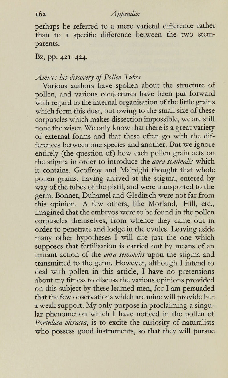 102 Appendix perhaps be referred to a mere varietal difference rather than to a specific difference between the two stem- parents. Bz, pp. 421-424. Amid: his discovery of Pollen Tubes Various authors have spoken about the structure of pollen, and various conjectures have been put forward with regard to the internal organisation of the little grains which form this dust, but owing to the small size of these corpuscles which makes dissection impossible, we are still none the wiser. We only know that there is a great variety of external forms and that these often go with the dif¬ ferences between one species and another. But we ignore entirely (the question of) how each pollen grain acts on the stigma in order to introduce the aura seminalis which it contains. Geoffroy and Malpighi thought that whole pollen grains, having arrived at the stigma, entered by way of the tubes of the pistil, and were transported to the germ. Bonnet, Duhamel and Gleditsch were not far from this opinion. A few others, like Morland, Hill, etc., imagined that the embryos were to be found in the pollen corpuscles themselves, from whence they came out in order to penetrate and lodge in the ovules. Leaving aside many other hypotheses I will cite just the one which supposes that fertilisation is carried out by means of an irritant action of the aura seminalis upon the stigma and transmitted to the germ. However, although I intend to deal with pollen in this article, I have no pretensions about my fitness to discuss the various opinions provided on this subject by these learned men, for I am persuaded that the few observations which are mine will provide but a weak support. My only purpose in proclaiming a singu¬ lar phenomenon which I have noticed in the pollen of Vortulaca olerácea, is to excite the curiosity of naturalists who possess good instruments, so that they wül pursue