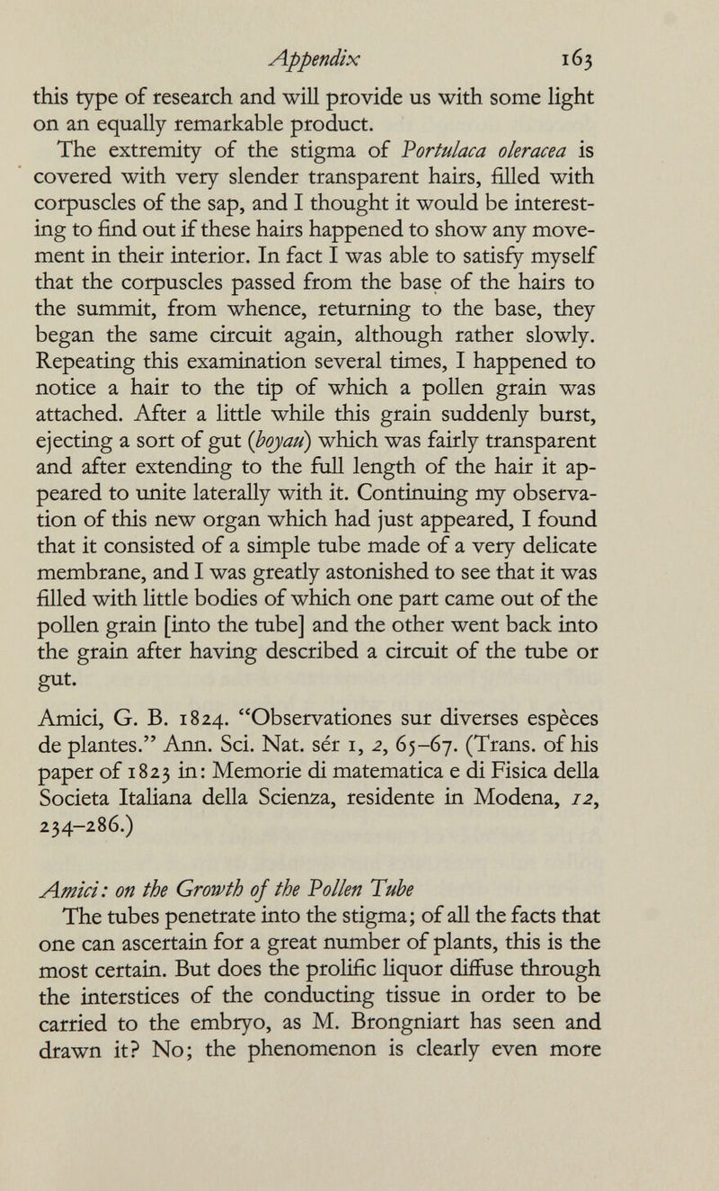 Appendix 163 this type of research and will provide us with some light on an equally remarkable product. The extremity of the stigma of Vortulaca olerácea is covered with very slender transparent hairs, filled with corpuscles of the sap, and I thought it would be interest¬ ing to find out if these hairs happened to show any move¬ ment in their interior. In fact I was able to satisfy myself that the corpuscles passed from the base of the hairs to the summit, from whence, returning to the base, they began the same circuit again, although rather slowly. Repeating this examination several times, I happened to notice a hair to the tip of which a pollen grain was attached. After a little while this grain suddenly burst, ejecting a sort of gut {boyau) which was fairly transparent and after extending to the ñül length of the hair it ap¬ peared to unite laterally with it. Continuing my observa¬ tion of this new organ which had just appeared, I found that it consisted of a simple tube made of a very delicate membrane, and I was greatly astonished to see that it was filled with little bodies of which one part came out of the pollen grain [into the tube] and the other went back into the grain after having described a circuit of the tube or gut. Amici, G. В. 1824. Observationes sur diverses espèces de plantes. Ann. Sci. Nat. sér i, 2, 65-67. (Trans, of his paper of 1823 in: Memorie di matematica e di Fisica della Società Italiana della Scienza, residente in Modena, 72, 234-286.) Amici: on the Growth of the Vollen Tube The tubes penetrate into the stigma; of all the facts that one can ascertain for a great number of plants, this is the most certain. But does the prolific Hquor diffuse through the interstices of the conducting tissue in order to be carried to the embryo, as M. Brongniart has seen and drawn it? No; the phenomenon is clearly even more