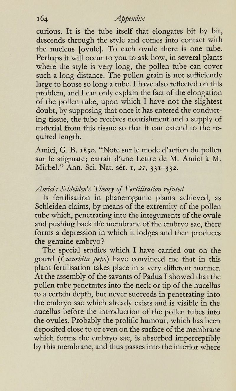 164 Appendix curious. It is the tube itself that elongates bit by bit, descends through the style and comes into contact with the nucleus [ovule]. To each ovule there is one tube. Perhaps it will occur to you to ask how, in several plants where the style is very long, the pollen tube can cover such a long distance. The pollen grain is not sufficiently large to house so long a tube. I have also reflected on this problem, and I can only explain the fact of the elongation of the pollen tube, upon which I have not the slightest doubt, by supposing that once it has entered the conduct¬ ing tissue, the tube receives nourishment and a supply of material from this tissue so that it can extend to the re¬ quired length. Amici, G. В. 1830. Note sur le mode d'action du pollen sur le stigmate; extrait d'une Lettre de M. Amici à M. Mirbel. Ann. Sci. Nat. sér. i, 27, 331-332. Amici: Schleiden^s Theory ef Fertilisation refuted Is fertilisation in phanerogamic plants achieved, as Schleiden claims, by means of the extremity of the pollen tube which, penetrating into the integuments of the ovule and pushing back the membrane of the embryo sac, there forms a depression in which it lodges and then produces the genuine embryo? The special studies which I have carried out on the gourd {Cucurbita pepo) have convinced me that in this plant fertilisation takes place in a very different manner. At the assembly of the savants of Padua I showed that the pollen tube penetrates into the neck or tip of the nucellus to a certain depth, but never succeeds in penetrating into the embryo sac which already exists and is visible in the nucellus before the introduction of the pollen tubes into the ovules. Probably the prolific humour, which has been deposited close to or even on the surface of the membrane which forms the embryo sac, is absorbed imperceptibly by this membrane, and thus passes into the interior where