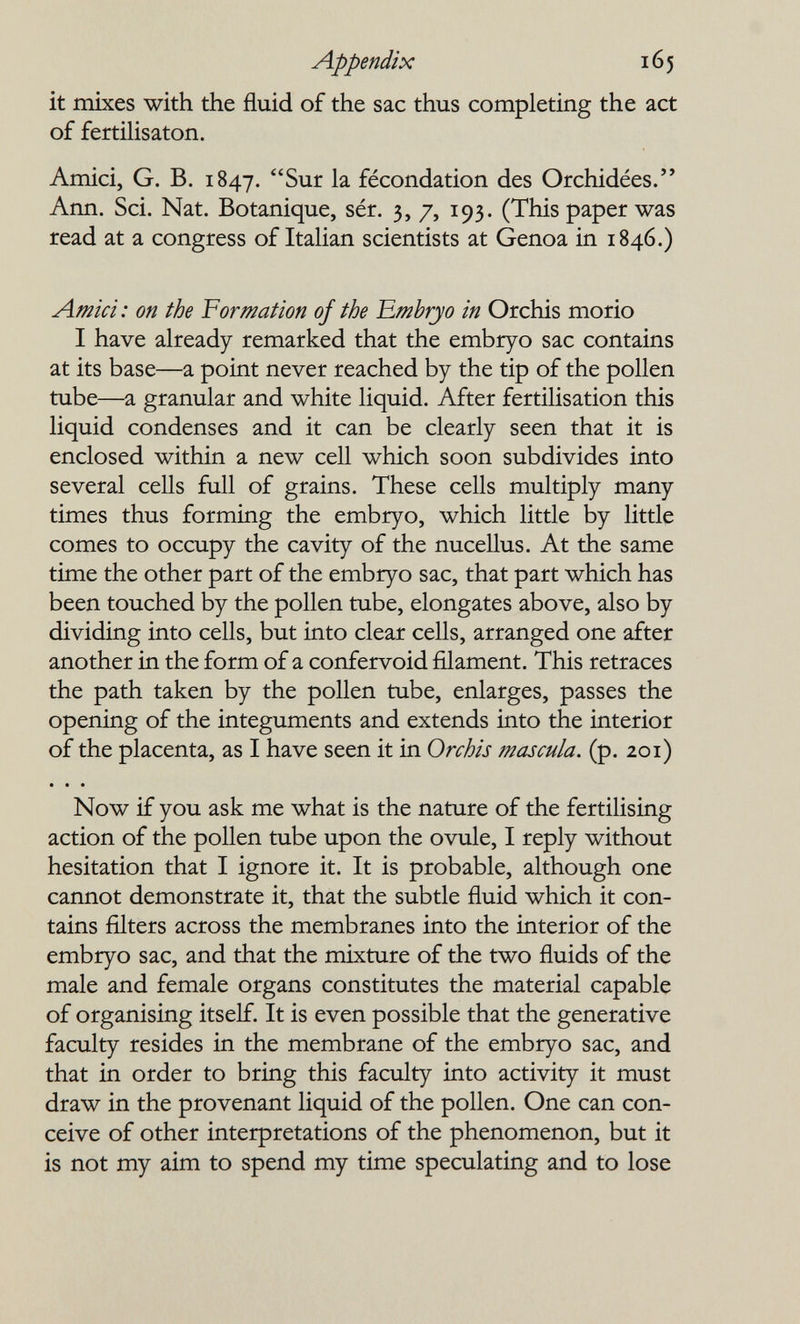 Appendix 165 it mixes with the fluid of the sac thus completing the act of fertilisaton. Amici, G. В. 1847. Sur la fécondation des Orchidées. Ann. Sci. Nat. Botanique, sér. 3, 7, 193. (This paper was read at a congress of Italian scientists at Genoa in 1846.) Amici: on the I^ormation of the Embryo in Orchis morio I have already remarked that the embryo sac contains at its base—a point never reached by the tip of the pollen tube—a granular and white liquid. After fertilisation this liquid condenses and it can be clearly seen that it is enclosed within a new cell which soon subdivides into several cells full of grains. These cells multiply many times thus forming the embryo, which little by little comes to occupy the cavity of the nucellus. At the same time the other part of the embryo sac, that part which has been touched by the pollen tube, elongates above, also by dividing into cells, but into clear cells, arranged one after another in the form of a confervoid filament. This retraces the path taken by the pollen tube, enlarges, passes the opening of the integuments and extends into the interior of the placenta, as I have seen it in Orchis mascula. (p. 201) • « • Now if you ask me what is the nature of the fertilising action of the pollen tube upon the ovule, I reply without hesitation that I ignore it. It is probable, although one cannot demonstrate it, that the subtle fluid which it con¬ tains filters across the membranes into the interior of the embryo sac, and that the mixture of the two fluids of the male and female organs constitutes the material capable of organising itself. It is even possible that the generative faculty resides in the membrane of the embryo sac, and that in order to bring this faculty into activity it must draw in the provenant liquid of the pollen. One can con¬ ceive of other interpretations of the phenomenon, but it is not my aim to spend my time speculating and to lose