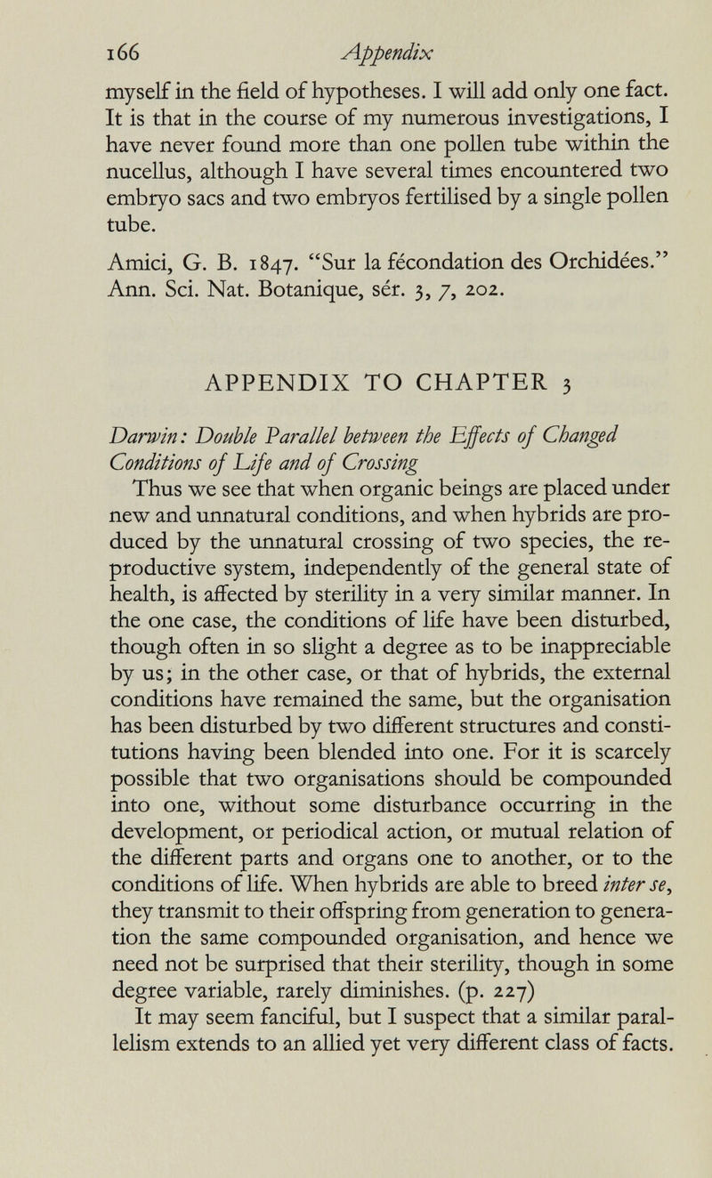 166 Appendix myself in the field of hypotheses. I will add only one fact. It is that in the course of my numerous investigations, I have never found more than one pollen tube within the nucellus, although I have several times encountered two embryo sacs and two embryos fertilised by a single pollen tube. Amici, G. В. 1847. Sur la fécondation des Orchidées. Ann. Sci. Nat. Botanique, sér. 3, 7, 202. APPENDIX TO CHAPTER 3 Darwin : Double Varallei between the Effects of Changed Conditions of Life and of Crossing Thus we see that when organic beings are placed under new and unnatural conditions, and when hybrids are pro¬ duced by the unnatural crossing of two species, the re¬ productive system, independently of the general state of health, is affected by sterility in a very similar manner. In the one case, the conditions of life have been disturbed, though often in so slight a degree as to be inappreciable by us; in the other case, or that of hybrids, the external conditions have remained the same, but the organisation has been disturbed by two different structures and consti¬ tutions having been blended into one. For it is scarcely possible that two organisations should be compounded into one, without some disturbance occurring in the development, or periodical action, or mutual relation of the different parts and organs one to another, or to the conditions of life. When hybrids are able to breed inter se^ they transmit to their offspring from generation to genera¬ tion the same compounded organisation, and hence we need not be surprised that their sterility, though in some degree variable, rarely diminishes, (p. 227) It may seem fanciful, but I suspect that a similar paral¬ lelism extends to an allied yet very different class of facts.