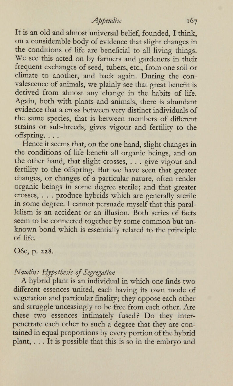 Appendix 167 It is an old and almost universal belief, founded, I think, on a considerable body of evidence that slight changes in the conditions of life are beneficial to all living things. We see this acted on by farmers and gardeners in their frequent exchanges of seed, tubers, etc., from one soil or climate to another, and back again. During the con¬ valescence of animals, we plainly see that great benefit is derived from almost any change in the habits of life. Again, both with plants and animals, there is abundant evidence that a cross between very distinct individuals of the same species, that is between members of different strains or sub-breeds, gives vigour and fertility to the offspring. . . . Hence it seems that, on the one hand, slight changes in the conditions of life benefit all organic beings, and on the other hand, that slight crosses, . . . give vigour and fertility to the offspring. But we have seen that greater changes, or changes of a particular nature, often render organic beings in some degree sterile; and that greater crosses, . . . produce hybrids which are generally sterile in some degree. I cannot persuade myself that this paral¬ lelism is an accident or an illusion. Both series of facts seem to be connected together by some common but un¬ known bond which is essentially related to the principle of life. Обе, p. 228. Naudin : Hypothesis of Segregation A hybrid plant is an individual in which one finds two different essences united, each having its own mode of vegetation and particular finality; they oppose each other and struggle unceasingly to be free from each other. Are these two essences intimately fused? Do they inter¬ penetrate each other to such a degree that they are con¬ tained in equal proportions by every portion of the hybrid plant, ... It is possible that this is so in the embryo and