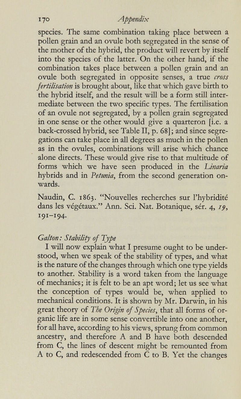 I yo Appendix species. The same combination taking place between a pollen grain and an ovule both segregated in the sense of the mother of the hybrid, the product will revert by itself into the species of the latter. On the other hand, if the combination takes place between a pollen grain and an ovule both segregated in opposite senses, a true cross fertilisation is brought about, like that which gave birth to the hybrid itself, and the result will be a form still inter¬ mediate between the two specific types. The fertilisation of an ovule not segregated, by a pollen grain segregated in one sense or the other would give a quarteron [i.e. a back-crossed hybrid, see Table II, p. 68] ; and since segre¬ gations can take place in all degrees as much in the poUen as in the ovules, combinations will arise which chance alone directs. These would give rise to that multitude of forms which we have seen produced in the l^inaria hybrids and in Vetunia^ from the second generation on¬ wards. Naudin, C. 1863. Nouvelles recherches sur l'hybridité dans les végétaux. Ann. Sci. Nat. Botanique, sér. 4, 191-194. Galton : Stability of Туре I wül now explain what I presume ought to be under¬ stood, when we speak of the stability of types, and what is the nature of the changes through which one type yields to another. Stability is a word taken from the language of mechanics; it is felt to be an apt word; let us see what the conception of types would be, when applied to mechanical conditions. It is shown by Mr. Darwin, in his great theory of The Origin of Species^ that all forms of or¬ ganic life are in some sense convertible into one another, for all have, according to his views, sprung from common ancestry, and therefore A and В have both descended from C, the lines of descent might be remounted from A to C, and redescended from С to B. Yet the changes