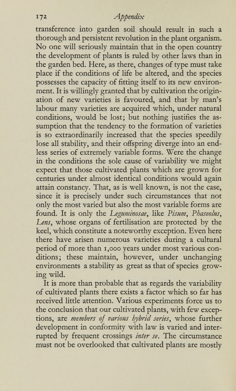 112 Appendix transference into garden soil should result in such a thorough and persistent revolution in the plant organism. No one will seriously maintain that in the open country the development of plants is ruled by other laws than in the garden bed. Here, as there, changes of type must take place if the conditions of life be altered, and the species possesses the capacity of fitting itself to its new environ¬ ment. It is willingly granted that by cultivation the origin¬ ation of new varieties is favoured, and that by man's labour many varieties are acquired which, under natural conditions, would be lost; but nothing justifies the as¬ sumption that the tendency to the formation of varieties is so extraordinarily increased that the species speedily lose all stability, and their offspring diverge into an end¬ less series of extremely variable forms. Were the change in the conditions the sole cause of variability we might expect that those cultivated plants which are grown for centuries under almost identical conditions would again attain constancy. That, as is well known, is not the case, since it is precisely under such circumstances that not only the most varied but also the most variable forms are found. It is only the 'Leguminosae^ like Pisum, Phaseoks^ Lens, whose organs of fertilisation are protected by the keel, which constitute a noteworthy exception. Even here there have arisen numerous varieties during a cultural period of more than i,ooo years under most various con¬ ditions; these maintain, however, under unchanging environments a stability as great as that of species grow¬ ing wild. It is more than probable that as regards the variability of cultivated plants there exists a factor which so far has received little attention. Various experiments force us to the conclusion that our cultivated plants, with few excep¬ tions, are members of various hybrid series, whose further development in conformity with law is varied and inter¬ rupted by frequent crossings inter se. The circumstance must not be overlooked that cultivated plants are mostly