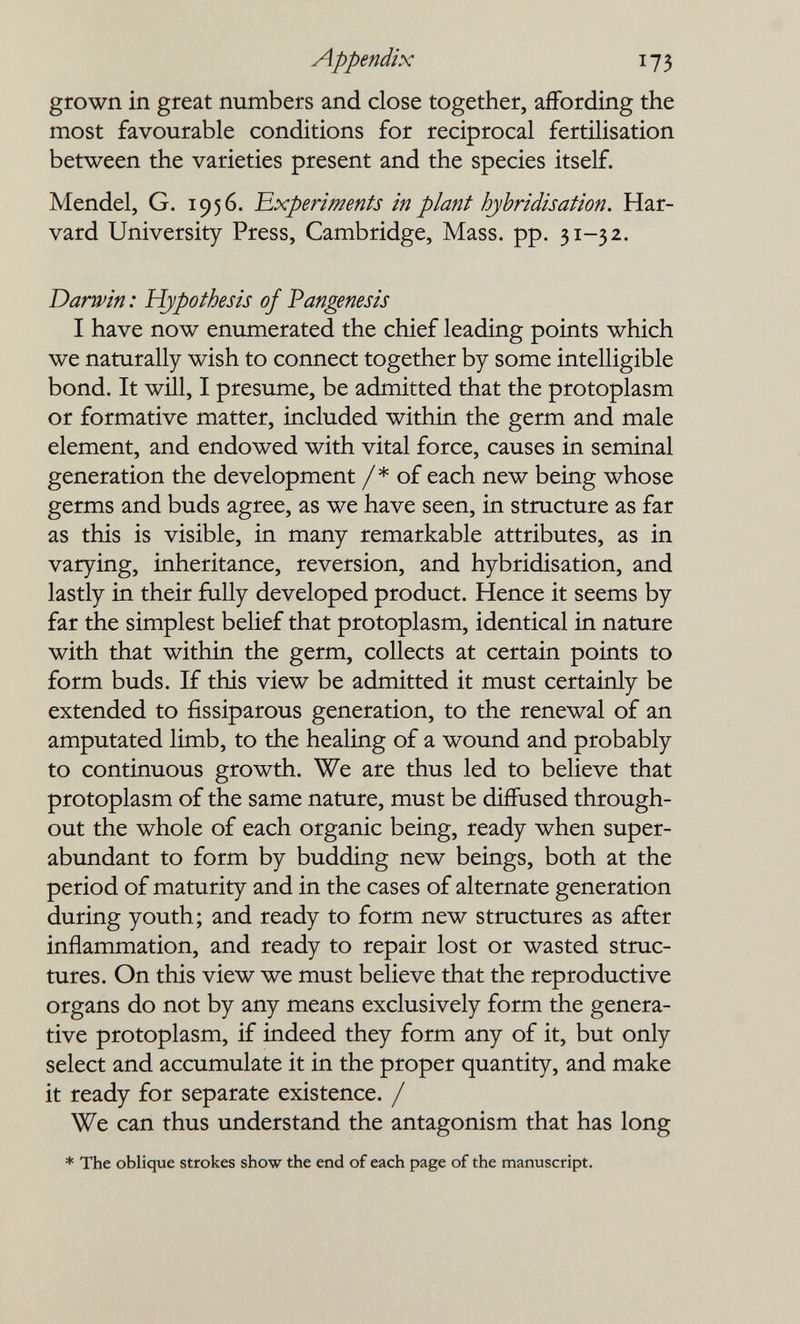 Appendix 173 grown in great numbers and close together, affording the most favourable conditions for reciprocal fertilisation between the varieties present and the species itself. Mendel, G. 1956. 'Experiments in plant hybridisation. Har¬ vard University Press, Cambridge, Mass. pp. 31-32. Darwin : Hypothesis of Pangenesis I have now enumerated the chief leading points which we naturally wish to connect together by some intelligible bond. It will, I presume, be admitted that the protoplasm or formative matter, included within the germ and male element, and endowed with vital force, causes in seminal generation the development /* of each new being whose germs and buds agree, as we have seen, in structure as far as this is visible, in many remarkable attributes, as in varying, inheritance, reversion, and hybridisation, and lastly in their fully developed product. Hence it seems by far the simplest belief that protoplasm, identical in nature with that within the germ, collects at certain points to form buds. If this view be admitted it must certainly be extended to fissiparous generation, to the renewal of an amputated limb, to the healing of a wound and probably to continuous growth. We are thus led to believe that protoplasm of the same nature, must be diffused through¬ out the whole of each organic being, ready when super¬ abundant to form by budding new beings, both at the period of maturity and in the cases of alternate generation during youth; and ready to form new structures as after inflammation, and ready to repair lost or wasted struc¬ tures. On this view we must believe that the reproductive organs do not by any means exclusively form the genera¬ tive protoplasm, if indeed they form any of it, but only select and accumulate it in the proper quantity, and make it ready for separate existence. / We can thus understand the antagonism that has long * The oblique strokes show the end of each page of the manuscript.