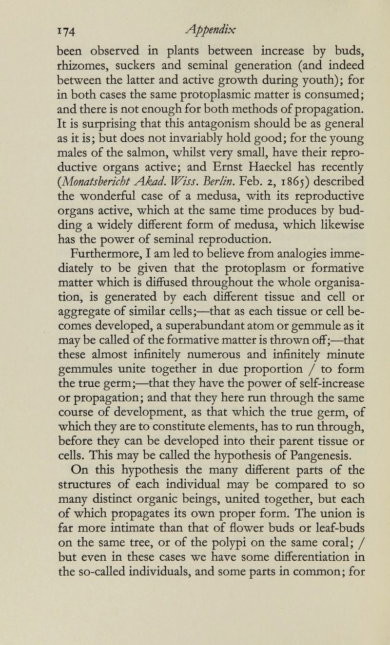 174 Appendix been observed in plants between increase by buds, rhizomes, suckers and seminal generation (and indeed between the latter and active growth during youth); for in both cases the same protoplasmic matter is consumed; and there is not enough for both methods of propagation. It is surprising that this antagonism should be as general as it is; but does not invariably hold good; for the young males of the salmon, whñst very small, have their repro¬ ductive organs active; and Ernst Haeckel has recently {Monatsbericht Akad. Wiss. Berlin. Feb. 2, 1865) described the wonderful case of a medusa, with its reproductive organs active, which at the same time produces by bud¬ ding a widely different form of medusa, which likewise has the power of seminal reproduction. Furthermore, I am led to believe from analogies imme¬ diately to be given that the protoplasm or formative matter which is diffused throughout the whole organisa¬ tion, is generated by each different tissue and cell or aggregate of similar cells ;—that as each tissue or cell be¬ comes developed, a superabundant atom or gemmule as it may be called of the formative matter is thrown off;—that these almost infinitely numerous and infinitely minute gemmules unite together in due proportion / to form the true germ;—^that they have the power of self-increase or propagation; and that they here run through the same course of development, as that which the true germ, of which they are to constitute elements, has to run through, before they can be developed into their parent tissue or cells. This may be called the hypothesis of Pangenesis. On this hypothesis the many different parts of the structures of each individual may be compared to so many distinct organic beings, united together, but each of which propagates its own proper form. The union is far more intimate than that of flower buds or leaf-buds on the same tree, or of the polypi on the same coral; / but even in these cases we have some diflFerentiation in the so-called individuals, and some parts in common; for