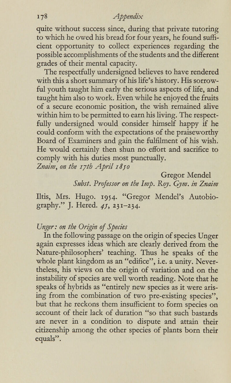 178 Appendix quite without success since, during that private tutoring to which he owed his bread for four years, he found suffi¬ cient opportunity to collect experiences regarding the possible accomplishments of the students and the different grades of their mental capacity. The respectfully undersigned believes to have rendered with this a short summary of his life's history. His sorrow¬ ful youth taught him early the serious aspects of life, and taught him also to work. Even while he enjoyed the fruits of a secure economic position, the wish remained alive within him to be permitted to earn his living. The respect¬ fully undersigned woxild consider himself happy if he could conform with the expectations of the praiseworthy Board of Examiners and gain the fulfilment of his wish. He would certaialy then shun no effort and sacrifice to comply with his duties most punctually. Znaim^ on the lyth April iSjo Gregor Mendel Subst. Professor on the Imp. Roy. Gym. in Znaim litis, Mrs. Hugo. 1954. Gregor Mendel's Autobio¬ graphy. J. Hered. ^/, 231-234. Unger: on the Origin of Species In the following passage on the origin of species Unger again expresses ideas which are clearly derived from the Nature-philosophers' teaching. Thus he speaks of the whole plant kingdom as an edifice, i.e. a unity. Never¬ theless, his views on the origin of variation and on the instability of species are well worth reading. Note that he speaks of hybrids as entirely new species as it were aris- iag from the combination of two pre-existing species, but that he reckons them insufficient to form species on account of thek lack of duration so that such bastards are never in a condition to dispute and attain their citizenship among the other species of plants born their equals.