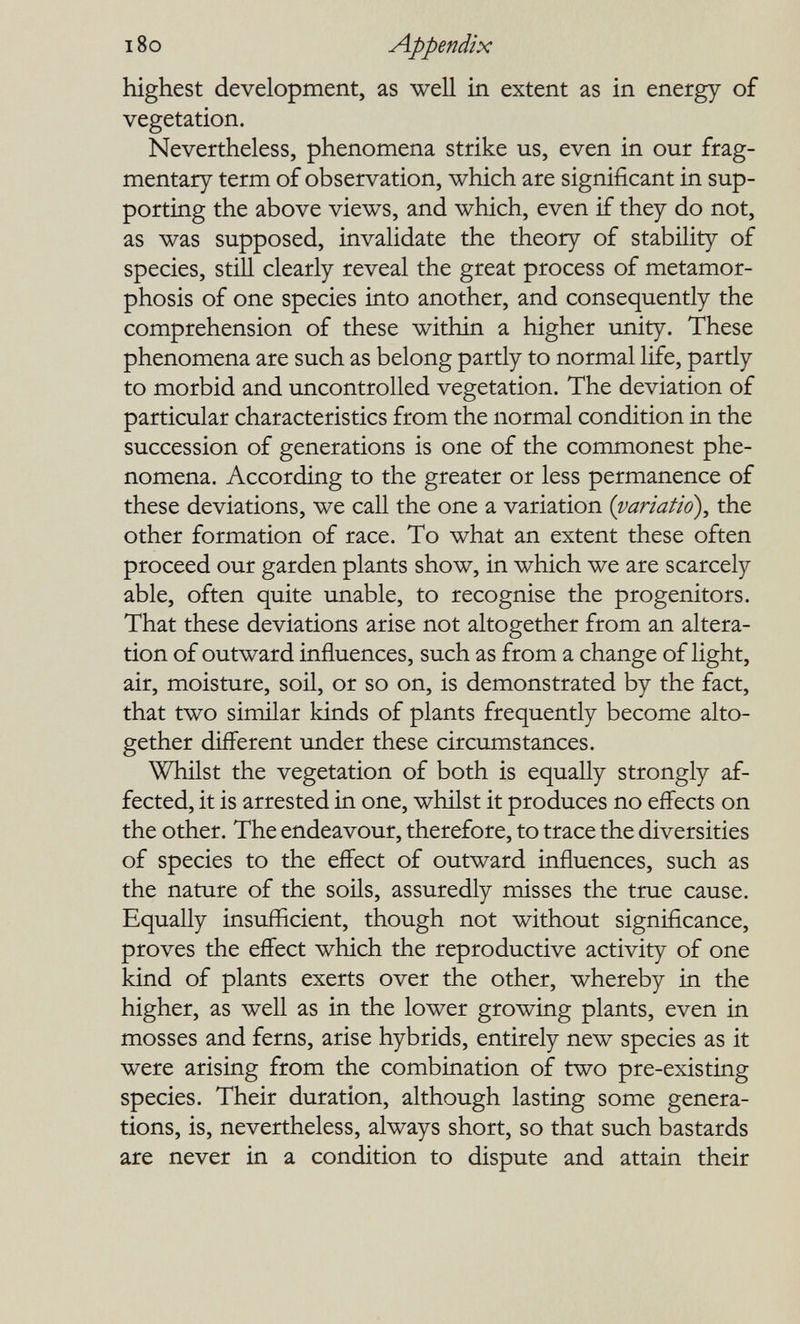 180 Appendix highest development, as well in extent as in energy of vegetation. Nevertheless, phenomena strike us, even in our frag¬ mentary term of observation, which are significant in sup¬ porting the above views, and which, even if they do not, as was supposed, invalidate the theory of stability of species, still clearly reveal the great process of metamor¬ phosis of one species into another, and consequently the comprehension of these within a higher unity. These phenomena are such as belong partly to normal life, partly to morbid and uncontrolled vegetation. The deviation of particular characteristics from the normal condition in the succession of generations is one of the commonest phe¬ nomena. According to the greater or less permanence of these deviations, we call the one a variation {variatió)^ the other formation of race. To what an extent these often proceed our garden plants show, in which we are scarcely able, often quite unable, to recognise the progenitors. That these deviations arise not altogether from an altera¬ tion of outward influences, such as from a change of light, air, moisture, soil, or so on, is demonstrated by the fact, that two similar kinds of plants frequently become alto¬ gether different under these circumstances. Whilst the vegetation of both is equally strongly af¬ fected, it is arrested in one, wMlst it produces no effects on the other. The endeavour, therefore, to trace the diversities of species to the effect of outward influences, such as the nature of the soils, assuredly misses the true cause. Equally insufficient, though not without significance, proves the eflFect which the reproductive activity of one kind of plants exerts over the other, whereby in the higher, as well as in the lower growing plants, even in mosses and ferns, arise hybrids, entirely new species as it were arising from the combination of two pre-existing species. Their duration, although lasting some genera¬ tions, is, nevertheless, always short, so that such bastards are never in a condition to dispute and attain their
