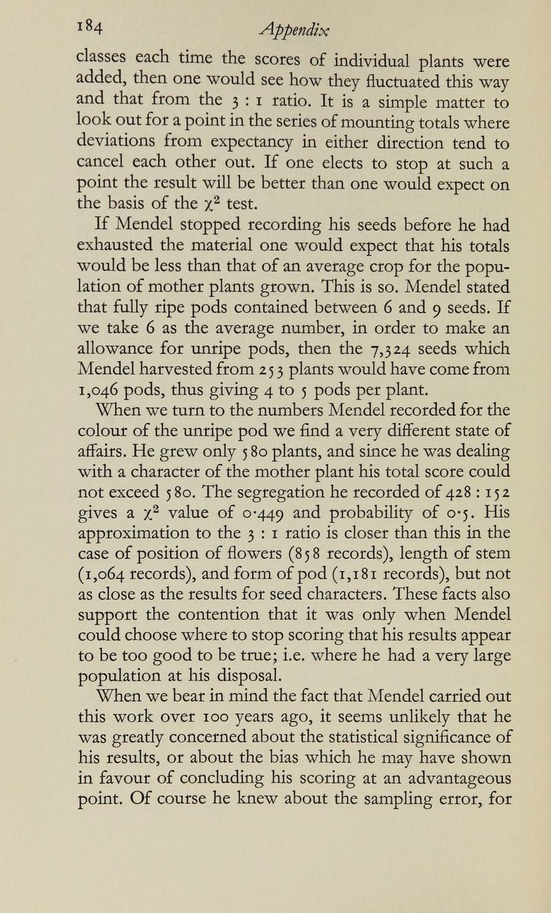 ^ ^4 Appendix classes each time the scores of individual plants were added, then one would see how they fluctuated this way and that from the 3 : i ratio. It is a simple matter to look out for a point in the series of mountiag totals where deviations from expectancy in either direction tend to cancel each other out. If one elects to stop at such a point the result will be better than one would expect on the basis of the test. If Mendel stopped recording his seeds before he had exhausted the material one would expect that his totals would be less than that of an average crop for the popu¬ lation of mother plants grown. This is so. Mendel stated that fully ripe pods contained between 6 and 9 seeds. If we take 6 as the average number, in order to make an allowance for unripe pods, then the 7,324 seeds which Mendel harvested from 25 3 plants would have come from 1,046 pods, thus giving 4 to 5 pods per plant. When we turn to the numbers Mendel recorded for the colour of the unripe pod we find a very different state of affairs. He grew only 580 plants, and since he was dealing with a character of the mother plant his total score could not exceed 580. The segregation he recorded of 428 1152 gives a value of 0-449 probability of 0-5. His approximation to the 3 : i ratio is closer than this in the case of position of flowers (858 records), length of stem (1,064 records), and form of pod (1,181 records), but not as close as the results for seed characters. These facts also support the contention that it was only when Mendel could choose where to stop scoring that his results appear to be too good to be true; i.e. where he had a very large population at his disposal. When we bear in mind the fact that Mendel carried out this work over 100 years ago, it seems unlikely that he was greatly concerned about the statistical significance of his results, or about the bias which he may have shown in favour of concluding his scoring at an advantageous point. Of course he knew about the sampling error, for