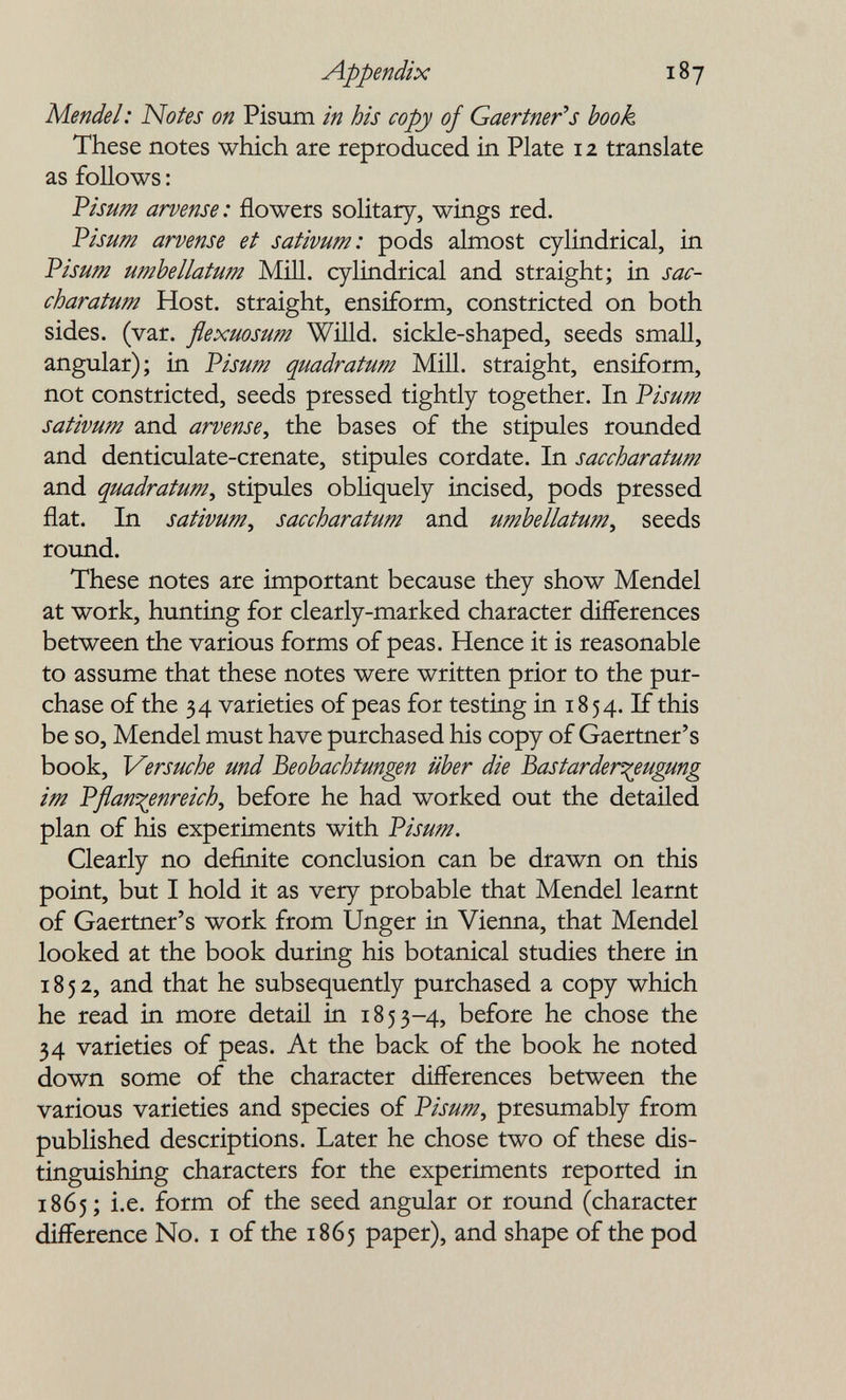 Appendix 187 Mendel: Notes on Pisum in his copy of Gaertner's book These notes which are reproduced in Plate 12 translate as follows : Visum arvense: flowers solitary, wings red. Visum arvense et sativum: pods almost cylindrical, in Visum umhellatum Mill, cylindrical and straight; in sac- charatum Host, straight, ensiform, constricted on both sides, (var. flexuosum Willd. sickle-shaped, seeds small, angular); in Visum quadratum Mill, straight, ensiform, not constricted, seeds pressed tightly together. In Visum sativum and arvense^ the bases of the stipules rounded and denticulate-crenate, stipules cordate. In saccharatum and quadratum^ stipules obliquely incised, pods pressed flat. In sativum, saccharatum and umhellatum, seeds round. These notes are important because they show Mendel at work, hunting for clearly-marked character differences between the various forms of peas. Hence it is reasonable to assume that these notes were written prior to the pur¬ chase of the 34 varieties of peas for testing in 1854. If this be so, Mendel must have purchased his copy of Gaertner's book. Versuche und Beobachtungen über die bastarder^eugung im Vflan^enreich, before he had worked out the detailed plan of his experiments with Visum. Clearly no definite conclusion can be drawn on this point, but I hold it as very probable that Mendel learnt of Gaertner's work from Unger in Vienna, that Mendel looked at the book during his botanical studies there in 1852, and that he subsequently purchased a copy which he read in more detail in 1853-4, before he chose the 34 varieties of peas. At the back of the book he noted down some of the character differences between the various varieties and species of Visum, presumably from published descriptions. Later he chose two of these dis¬ tinguishing characters for the experiments reported in 1865; i.e. form of the seed angular or round (character difference No. i of the 1865 paper), and shape of the pod