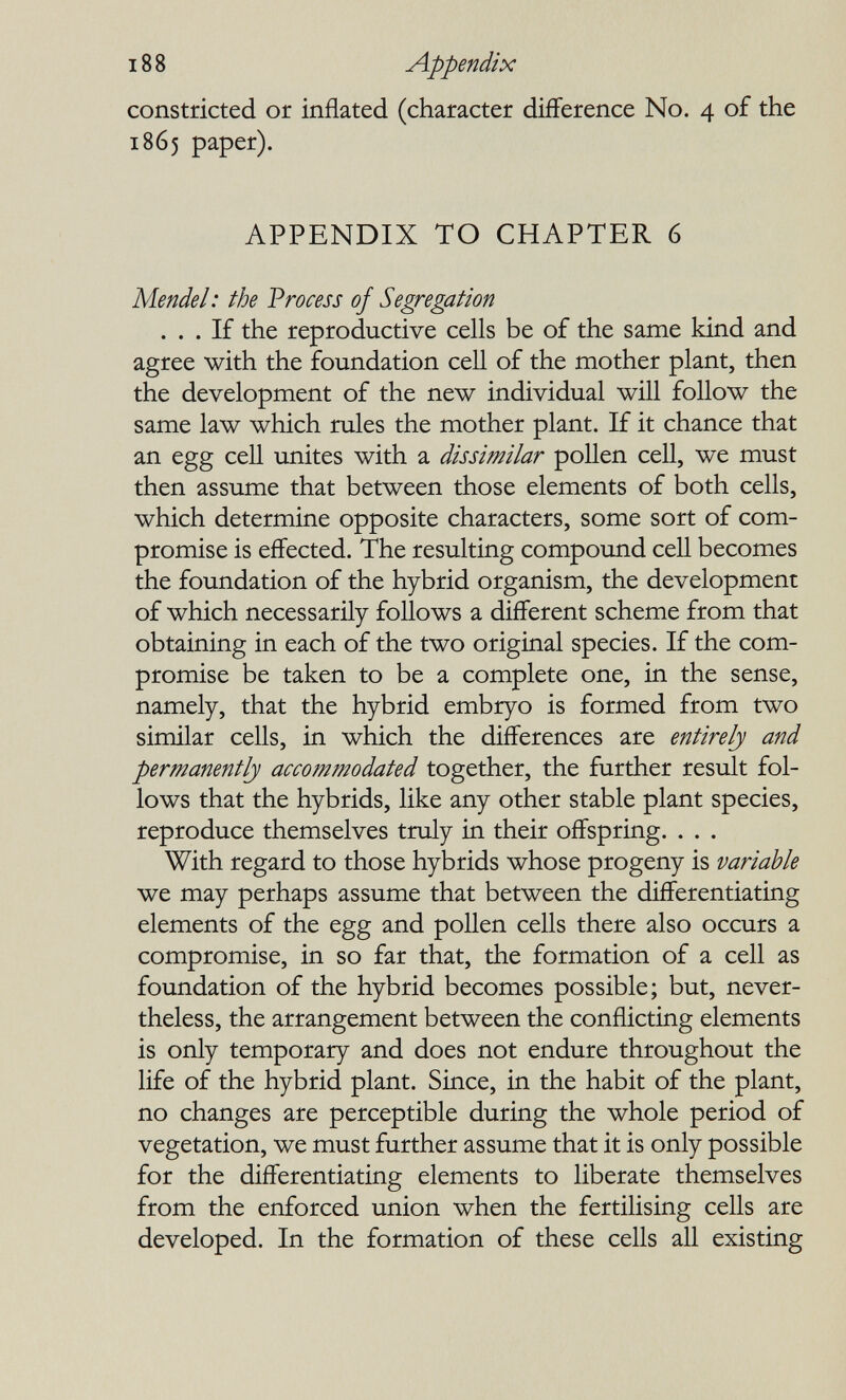 188 Appendix constricted or inflated (character difference No. 4 of the 1865 paper). APPENDIX TO CHAPTER 6 Mendel: the Vrocess of Segregation ... If the reproductive cells be of the same kind and agree with the foundation cell of the mother plant, then the development of the new individual will follow the same law which rules the mother plant. If it chance that an egg ceU unites with a dissimilar pollen cell, we must then assume that between those elements of both cells, which determine opposite characters, some sort of com¬ promise is effected. The resulting compound ceU becomes the foundation of the hybrid organism, the development of which necessarily follows a different scheme from that obtaining in each of the two origiaal species. If the com¬ promise be taken to be a complete one, in the sense, namely, that the hybrid embryo is formed from two similar cells, in which the differences are entirely and permanently accommodated together, the further result fol¬ lows that the hybrids, like any other stable plant species, reproduce themselves truly in their offspring. . . . With regard to those hybrids whose progeny is variable we may perhaps assume that between the differentiating elements of the egg and pollen cells there also occurs a compromise, in so far that, the formation of a cell as foundation of the hybrid becomes possible; but, never¬ theless, the arrangement between the conflicting elements is only temporary and does not endure throughout the life of the hybrid plant. Since, in the habit of the plant, no changes are perceptible during the whole period of vegetation, we must further assume that it is only possible for the differentiating elements to liberate themselves from the enforced union when the fertilising cells are developed. In the formation of these cells all existing