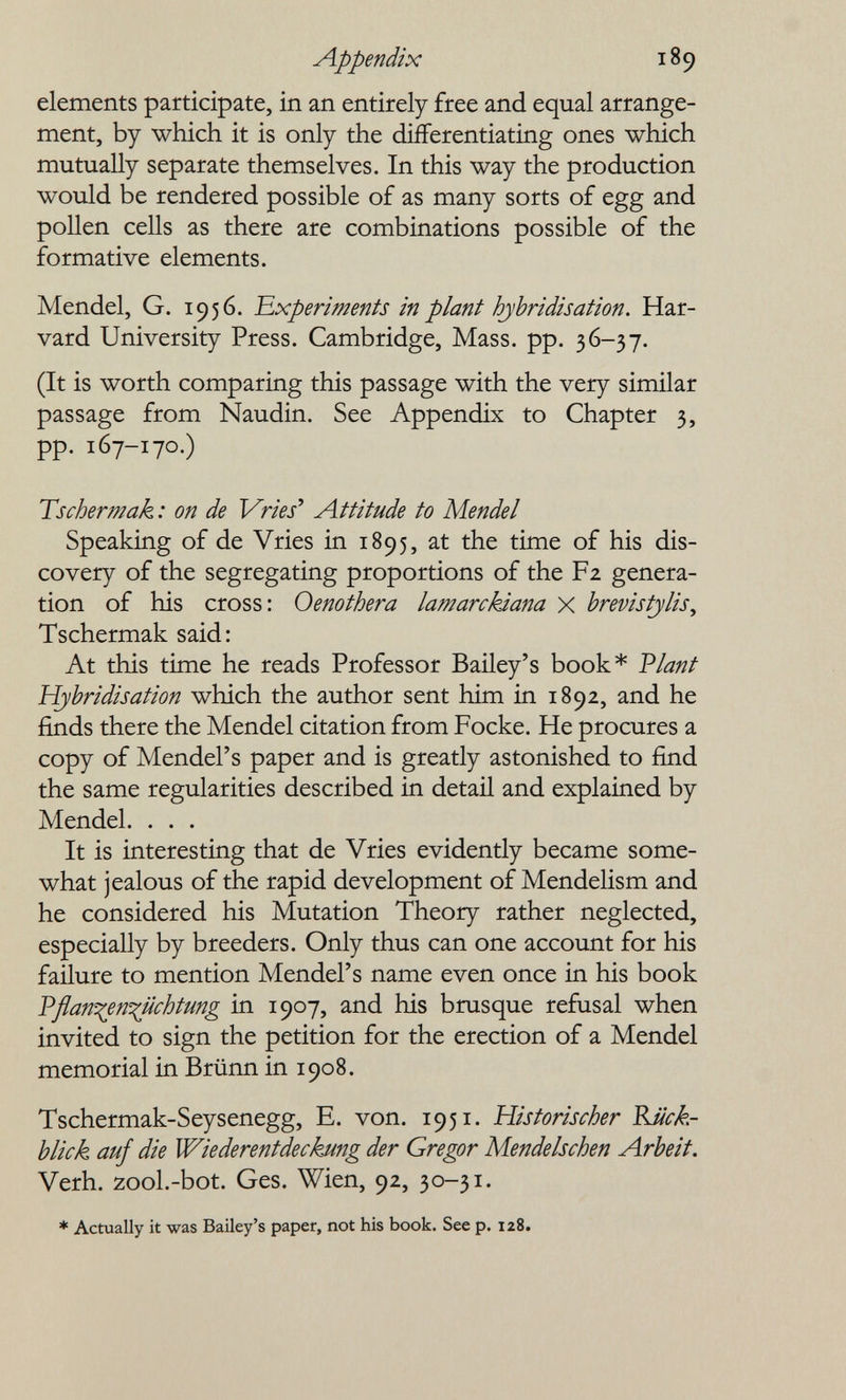 Appendix 189 elements participate, in an entirely free and equal arrange¬ ment, by which it is only the differentiating ones which mutually separate themselves. In this way the production would be rendered possible of as many sorts of egg and pollen cells as there are combinations possible of the formative elements. Mendel, G. 1956. 'Experiments in plant hybridisation. Har¬ vard University Press. Cambridge, Mass. pp. 36-37. (It is worth comparing this passage with the very similar passage from Naudin. See Appendix to Chapter 3, pp. 167-170.) Tschertnak : on de Vries Attitude to Mendel Speaking of de Vries in 1895, at the time of his dis¬ covery of the segregating proportions of the F2 genera¬ tion of his cross: Oenothera lamarcJdana X brevistjlis, Tschermak said: At this time he reads Professor Bailey's book* Vlant Hybridisation which the author sent him in 1892, and he finds there the Mendel citation from Focke. He procures a copy of Mendel's paper and is greatly astonished to find the same regularities described in detail and explained by Mendel. . . . It is interesting that de Vries evidently became some¬ what jealous of the rapid development of Mendelism and he considered his Mutation Theory rather neglected, especially by breeders. Only thus can one account for his faüure to mention Mendel's name even once in his book Pflan^en^üchtmg in 1907, and his brusque refusal when invited to sign the petition for the erection of a Mendel memorial in Brünn in 1908. Tschermak-Seysenegg, E. von. 1951. Historischer Rü¿:k- blick auf die Wiederentdeckung der Gregor Mendelschen Arbeit. Verh. zool.-bot. Ges. Wien, 92, 30-31. * Actually it was Bailey's paper, not his book. See p. 128.