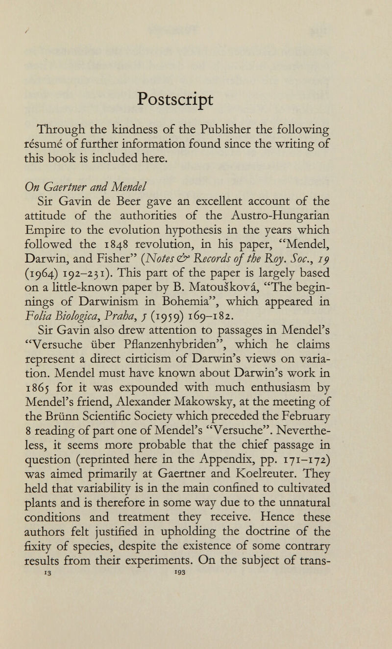 /» Postscript Through the kindness of the Publisher the following résumé of further information found since the writing of this book is included here. On Gaertner and Mendel Sir Gavin de Beer gave an excellent account of the attitude of the authorities of the Austro-Hungarian Empire to the evolution hypothesis in the years which followed the 1848 revolution, in his paper, Mendel, Darwin, and Fisher (NoUs <¿^ Records of the Rojy. Soc., 19 (1964) 192-231). This part of the paper is largely based on a httle-known paper by B. Matousková, The begin¬ nings of Darwinism in Bohemia, which appeared in ¥olia biologica^ Vraha^ / (^959) 169-182. Sir Gavin also drew attention to passages in Mendel's Versuche über Pflanzenhybriden, which he claims represent a direct cirticism of Darwin's views on varia¬ tion. Mendel must have known about Darwin's work in 1865 for it was expounded with much enthusiasm by Mendel's friend, Alexander Makowsky, at the meeting of the Brünn Scientific Society which preceded the February 8 reading of part one of Mendel's Versuche. Neverthe¬ less, it seems more probable that the chief passage in question (reprinted here in the Appendix, pp. 171-172) was aimed primarily at Gaertner and Koelreuter. They held that variability is in the main confined to cultivated plants and is therefore in some way due to the unnatural conditions and treatment they receive. Hence these authors felt justified in upholding the doctrine of the fixity of species, despite the existence of some contrary results from their experiments. On the subject of trans¬ is 193