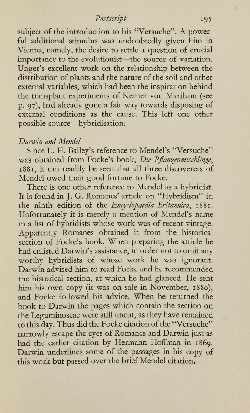 Postscript 195 subject of the introduction to his Versuche. A power¬ ful additional stimulus was undoubtedly given him in Vienna, namely, the desire to settle a question of crucial importance to the evolutionist—the source of variation. Unger's excellent work on the relationship between the distribution of plants and the nature of the soil and other external variables, which had been the inspiration behind the transplant experiments of Kerner von Marilaun (see p. 97), had already gone a fair way towards disposing of external conditions as the cause. This left one other possible source—^hybridisation. Darwin and Mendel Since L. H. Bailey's reference to Mendel's Versuche was obtained from Focke's book. Die Vflan^^enmischlinge, 1881, it can readily be seen that all three discoverers of Mendel owed their good fortune to Focke. There is one other reference to Mendel as a hybridist. It is found in J. G. Romanes' article on Hybridism in the ninth edition of the 'Encyclopaedia Britannica^ 1881. Unfortunately it is merely a mention of Mendel's name in a list of hybridists whose work was of recent vintage. Apparently Romanes obtained it from the historical section of Focke's book. When preparing the article he had enlisted Darwin's assistance, in order not to omit any worthy hybridists of whose work he was ignorant. Darwin advised him to read Focke and he recommended the historical section, at which he had glanced. He sent him his own copy (it was on sale in November, 1880), and Focke followed his advice. When he returned the book to Darwin the pages which contain the section on the Leguminoseae were still uncut, as they have remained to this day. Thus did the Focke citation of the Versuche narrowly escape the eyes of Romanes and Darwin just as had the earlier citation by Hermann Hoffman in 1869. Darwin underlines some of the passages in his copy of this work but passed over the brief Mendel citation.