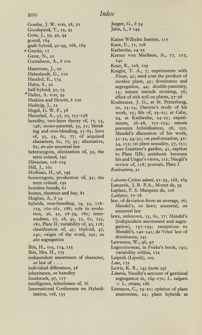 200 Index Goethe, J. W. von, 38, 50 Goodspeed, T., 23, 45 Goss, J., 39, 42, 44 gourd, 164 graft hybrid, 91-93, 168, 169 * Greeks, 17 Grew, N., 22 Gustafsson, A., b 102 Haartman, J., 20 Haberlandt, G., 110 Haeckel, e., 174 Hales, S., 22 half-hybrid, 30, 53 ''HaUer, A. von, 39 Haskins and Hewitt, ¿102 Hedwig, J., 22 Hegel, G. W. F., 38 Henschel, A., 37, 50, 155-158 heredity, two-layer theory of, 17, 53, 148; mono-parental, 33, 52; blend¬ ing and non-blending, 55-83; laws of, 35. 53, 61, 77; of acquired characters, 61, 77, 95; alternative, %z', see also ancestral law heterozygote, elimination of, 32, the term coined, 192 Hieraciuffi, 118-119 Hill, J., 162 Hoffman, H., 98, 195 homozygote, production of, 32; the term coined, 192 hornless breeds, 61 horses, chestnut and bay, 81 Hughes, A., ¿54 hybrids, true-breeding, 19, 32, 118- 119, 160-161, 188; role in evolu¬ tion, 26, 32, 58-59, 180; inter¬ mediate, 27, 28, 45, 55, 61, 152, 180, Plate II; variability of, 30, 118; classification of, 45; triploid, 47, 140; origin of the word, 192; see also segregation litis, H., 103, 114, 123 litis, Mrs. H., 175 independent assortment of character, see law of . . . individual differences, 5 8 inheritance, see heredity Innsbruck, 97, 117 intelligence, inheritance of, 76 International Conference on Hybrid¬ isation, 126,135 Jaeger, G., ^ 54 Jahn, I., h 144 Kaiser Wilhelm Institüt, 117 Kant, е., 51, io8 Karlsruhe, 24-25 Kerner von Marilaun, A., 17, 117, 142 Kner, R., 108, 109 Knight, T. A., 7; experiments with Pisum, 42 ; seed coat the product of mother plant, 43; dominance and segregation, 44; double-paternity, 53; nature intends crossing, 56; effect of rich soil on plants, 97-98 Koelreuter, J. G., at St. Petersburg, 20, 23-24; Darwin's study of his work, 23; life of, 23-25; at Calw, 24, at Karlsruhe, 24-25; experi¬ ments, 26-28, 151-154; nature prevents hybridisation, 28, 150. Mendel's discussion of his work, 31-32, 34-35 ; on preformation, 32- 34, 152; on plant sexuality, 37, 151; uses Gaertner's garden, 41, caption to Plate Illb; antithesis between his and Unger's views, 112; Naegli's review of, 118; portrait, Plate I Koelreuteria, 21 'Laburno-Cytisus adami, 91-93, 168, 169 Lamarck, J. B. P.A., Monet de, 95 Laplace, P. S, Marquise de, 108 'L.athyrus, 77-78 law, of deviation from an average, 76; Mendel's, see laws; ancestral, see ancestral law laws, unknown, 53, 61, 77; Mendel's (independent assortment and segre¬ gation), 137-139; exceptions to Mendel's, 140-141 ; de Vries' law of dominance, 141 Lawrence, W., 96, 97 Leguminoseae, in Focke's book, 130; variability within, 172 Leipnik (Lipnik), 105 Ъеп5, 172 Lewis, K. R., 143 (note 29) Liinaria, Naudin's account of germinal segregation in, 169-170; jL. vulgaris X L. striata, 186 Linnaeus, C., 19-20; opinion of plant anatomists, 22; plant hybrids at