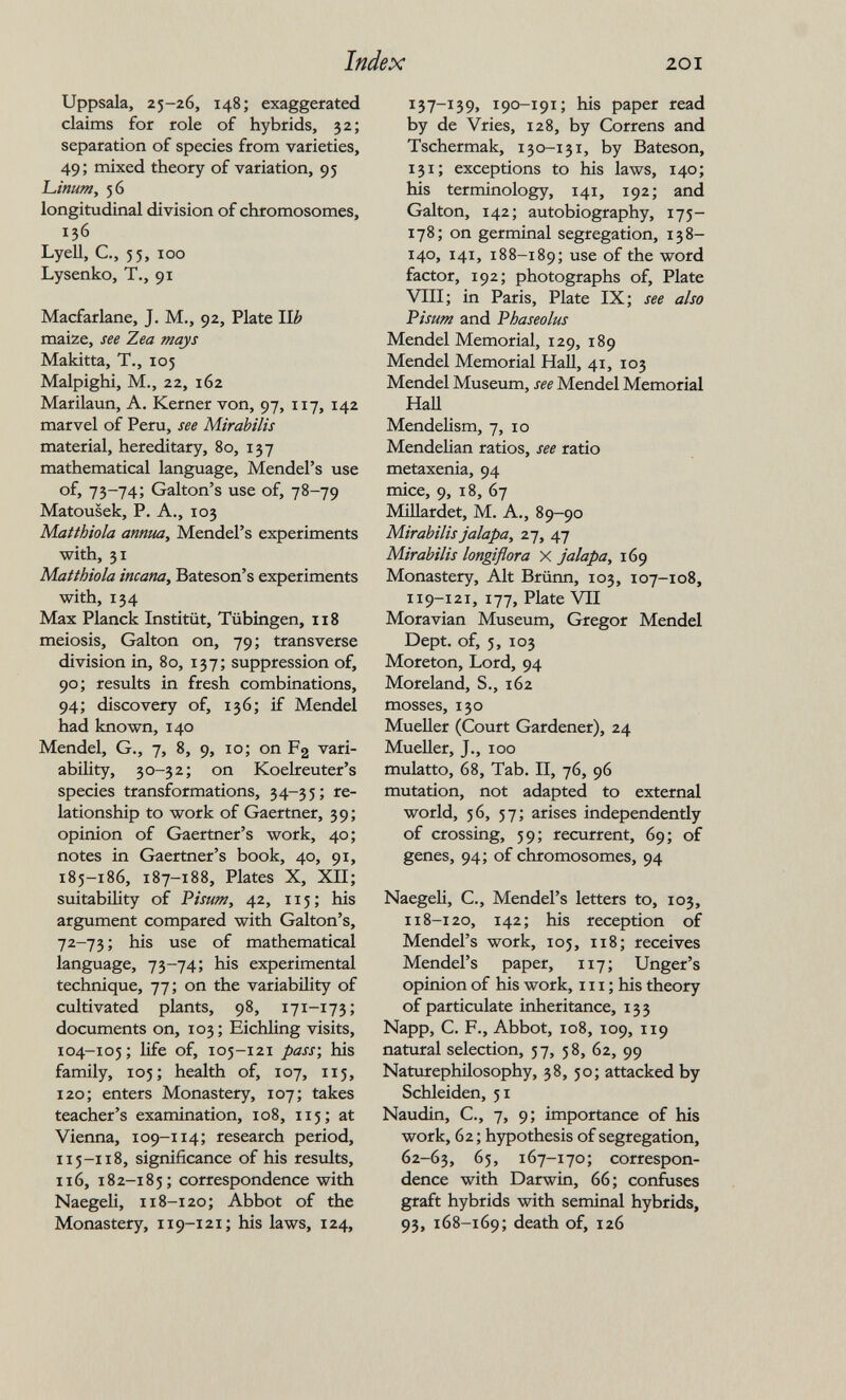 Index 201 Uppsala, 25-26, 148; exaggerated claims for role of hybrids, 32; separation of species from varieties, 49; mixed theory of variation, 95 Linum, 56 longitudinal division of chromosomes, 136 Lyell, е., 55, loo Lysenko, T., 91 Macfarlane, J. M., 92, Plate Wb maize, see Zea mays Makitta, T., 105 Malpighi, M., 22, 162 Marilaun, A. Kerner von, 97, 117, 142 marvel of Peru, see Mirabilis material, hereditary, 80, 137 mathematical language, Mendel's use of, 73-74; Galton's use of, 78-79 Matousek, P. A., 103 Matthiola annua, Mendel's experiments with, 31 Matthiola incana, Bateson's experiments with, 134 Max Planck Institüt, Tübingen, 118 meiosis, Galton on, 79; transverse division in, 80, 137; suppression of, 90; results in fresh combinations, 94; discovery of, 136; if Mendel had known, 140 Mendel, G., 7, 8, 9, 10; on F2 vari¬ ability, 30-32; on Koelreuter's species transformations, 34-35; re¬ lationship to work of Gaertner, 39; opinion of Gaertner's work, 40; notes in Gaertner's book, 40, 91, 185-186, 187-188, Plates X, XII; suitability of Pisum, 42, 115; his argument compared with Galton's, 72-73; his use of mathematical language, 73-74; his experimental technique, 77; on the variability of cultivated plants, 98, 171-173; documents on, 103; Eichling visits, 104-105; life of, 105-121 pass-, his family, 105; health of, 107, 115, 120; enters Monastery, 107; takes teacher's examination, 108, 115; at Vienna, 109-114; research period, 115-118, significance of his results, 116, 182-185; correspondence with Naegeli, 118-120; Abbot of the Monastery, 119-121; his laws, 124, 137-139, 190-191; his paper read by de Vries, 128, by Correns and Tschermak, 130-131, by Bateson, 131; exceptions to his laws, 140; his terminology, 141, 192; and Galton, 142; autobiography, 175- 178; on germinal segregation, 138- 140, 141, 188-189; se of the word factor, 192; photographs of, Plate VIII; in Paris, Plate IX; see also Visum and Phaseolus Mendel Memorial, 129, 189 Mendel Memorial НаП, 41, 103 Mendel Museum, see Mendel Memorial Hall Mendelism, 7, 10 Mendelian ratios, see ratio metaxenia, 94 mice, 9, 18, 67 MiUardet, M. A., 89-90 Mirabilis jalapa, z-j, 47 Mirabilis longiflora X jalapa, 169 Monastery, Alt Brünn, 103, 107-108, 119-121, 177, Plate VII Moravian Museum, Gregor Mendel Dept. of, 5, 103 Moreton, Lord, 94 Moreland, S., 162 mosses, 130 Mueller (Court Gardener), 24 Mueller, J., 100 mulatto, 68, Tab. П, 76, 96 mutation, not adapted to external world, 56, 57; arises independently of crossing, 59; recurrent, 69; of genes, 94; of chromosomes, 94 Naegeli, C., Mendel's letters to, 103, 118-120, 142; his reception of Mendel's work, 105, 118; receives Mendel's paper, 117; Unger's opinion of his work, 111 ; his theory of particulate inheritance, 133 Napp, C. F., Abbot, 108, 109, 119 natural selection, 57, 58, 62, 99 Naturephilosophy, 38, 50; attacked by Schleiden, 51 Naudin, C., 7, 9; importance of his work, 62 ; hypothesis of segregation, 62-63, 65, 167-170; correspon¬ dence with Darwin, 66; confuses graft hybrids with seminal hybrids, 93, 168-169; death of, 126