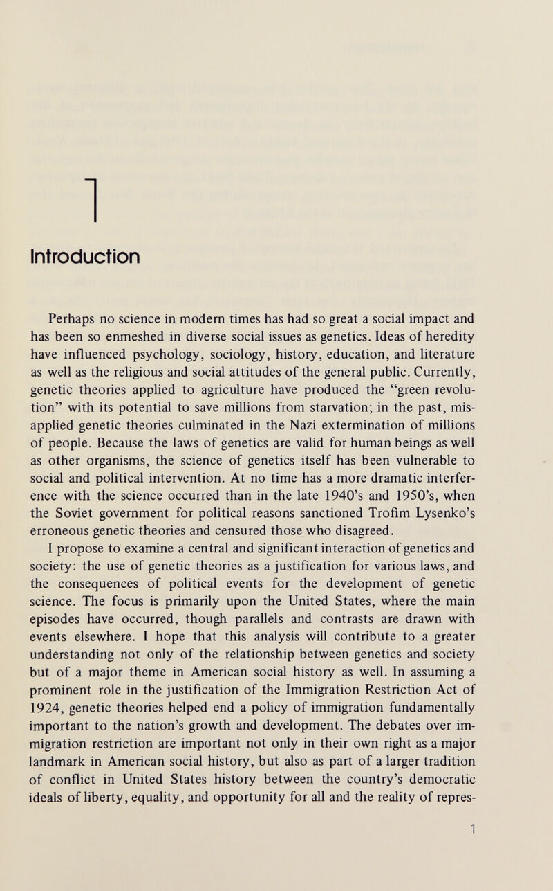 Introduction Perhaps no science in modern times has had so great a social impact and has been so enmeshed in diverse social issues as genetics. Ideas of heredity have influenced psychology, sociology, history, education, and literature as well as the religious and social attitudes of the general public. Currently, genetic theories applied to agriculture have produced the green revolu¬ tion with its potential to save milHons from starvation; in the past, mis¬ applied genetic theories culminated in the Nazi extermination of millions of people. Because the laws of genetics are valid for human beings as well as other organisms, the science of genetics itself has been vulnerable to social and political intervention. At no time has a more dramatic interfer¬ ence with the science occurred than in the late 1940's and 1950's, when the Soviet government for political reasons sanctioned Trofim Lysenko's erroneous genetic theories and censured those who disagreed. I propose to examine a central and significant interaction of genetics and society: the use of genetic theories as a justification for various laws, and the consequences of political events for the development of genetic science. The focus is primarily upon the United States, where the main episodes have occurred, though parallels and contrasts are drawn with events elsewhere. I hope that this analysis will contribute to a greater understanding not only of the relationship between genetics and society but of a major theme in American social history as well. In assuming a prominent role in the justification of the Immigration Restriction Act of 1924, genetic theories helped end a policy of immigration fundamentally important to the nation's growth and development. The debates over im¬ migration restriction are important not only in their own right as a major landmark in American social history, but also as part of a larger tradition of conflict in United States history between the country's democratic ideals of liberty, equaHty, and opportunity for all and the reality of repres- 1