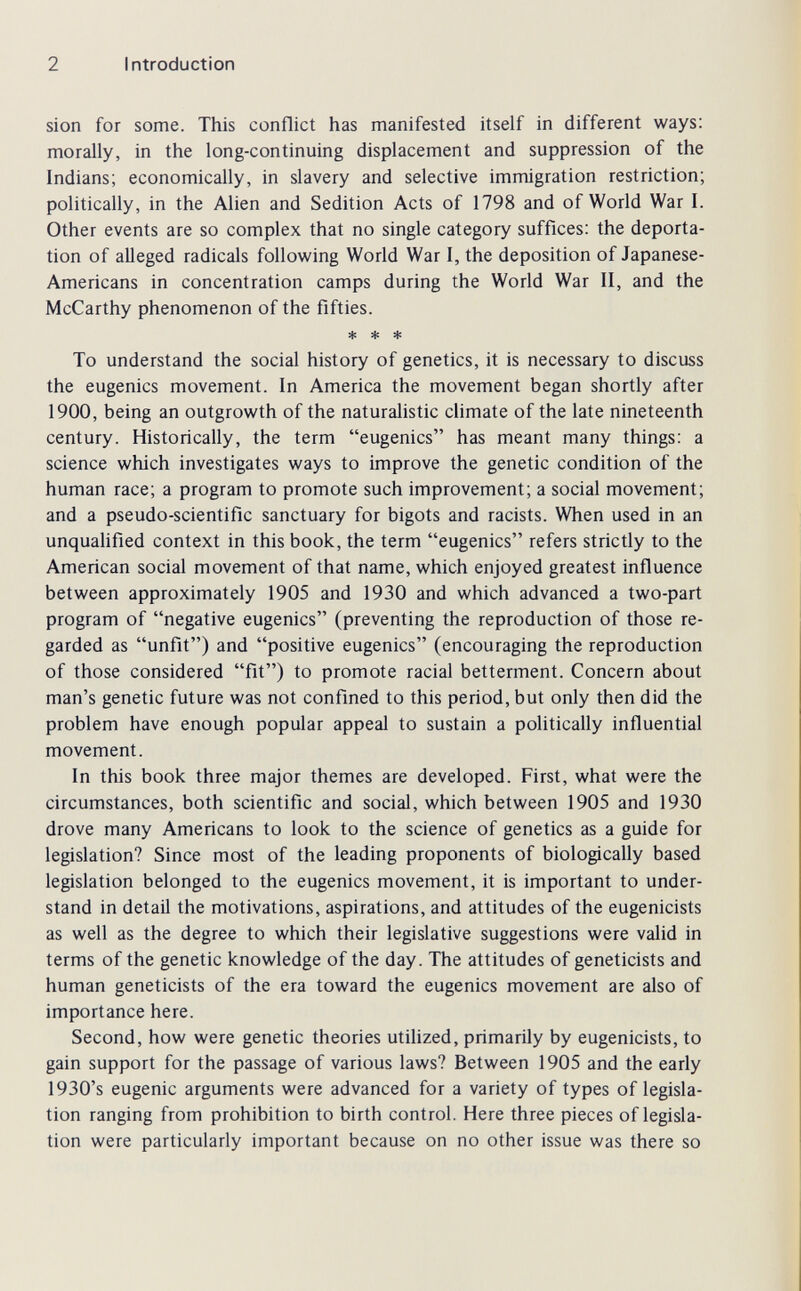 2 Introduction Sion for some. This conflict has manifested itself in different ways: morally, in the long-continuing displacement and suppression of the Indians; economically, in slavery and selective immigration restriction; politically, in the Alien and Sedition Acts of 1798 and of World War I. Other events are so complex that no single category suffices: the deporta¬ tion of alleged radicals following World War I, the deposition of Japanese- Americans in concentration camps during the World War II, and the McCarthy phenomenon of the fifties. * * * To understand the social history of genetics, it is necessary to discuss the eugenics movement. In America the movement began shortly after 1900, being an outgrowth of the naturalistic climate of the late nineteenth century. Historically, the term eugenics has meant many things: a science which investigates ways to improve the genetic condition of the human race; a program to promote such improvement; a social movement; and a pseudo-scientific sanctuary for bigots and racists. When used in an unqualified context in this book, the term eugenics refers strictly to the American social movement of that name, which enjoyed greatest influence between approximately 1905 and 1930 and which advanced a two-part program of negative eugenics (preventing the reproduction of those re¬ garded as unfit) and positive eugenics (encouraging the reproduction of those considered fit) to promote racial betterment. Concern about man's genetic future was not confined to this period, but only then did the problem have enough popular appeal to sustain a politically influential movement. In this book three major themes are developed. First, what were the circumstances, both scientific and social, which between 1905 and 1930 drove many Americans to look to the science of genetics as a guide for legislation? Since most of the leading proponents of biologically based legislation belonged to the eugenics movement, it is important to under¬ stand in detail the motivations, aspirations, and attitudes of the eugenicists as well as the degree to which their legislative suggestions were valid in terms of the genetic knowledge of the day. The attitudes of geneticists and human geneticists of the era toward the eugenics movement are also of importance here. Second, how were genetic theories utilized, primarily by eugenicists, to gain support for the passage of various laws? Between 1905 and the early 1930's eugenic arguments were advanced for a variety of types of legisla¬ tion ranging from prohibition to birth control. Here three pieces of legisla¬ tion were particularly important because on no other issue was there so