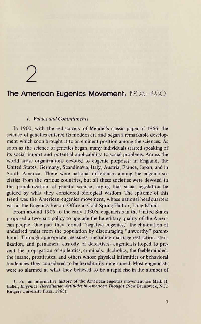 2 The American Eugenics Movement: 1905-1930 1. Values and Commitments In 1900, with the rediscovery of Mendel's classic paper of 1866, the science of genetics entered its modern era and began a remarkable develop¬ ment which soon brought it to an eminent position among the sciences. As soon as the science of genetics began, many individuals started speaking of its social import and potential applicability to social problems. Across the world arose organizations devoted to eugenic purposes: in England, the United States, Germany, Scandinavia, Italy, Austria, France, Japan, and in South America. There were national differences among the eugenic so¬ cieties from the various countries, but all these societies were devoted to the popularization of genetic science, urging that social legislation be guided by what they considered biological wisdom. The epitome of this trend was the American eugenics movement, whose national headquarters was at the Eugenics Record Office at Cold Spring Harbor, Long Island.' From around 1905 to the early 1930's, eugenicists in the United States proposed a two-part policy to upgrade the hereditary quality of the Ameri¬ can people. One part they termed negative eugenics, the elimination of undesired traits from the population by discouraging unworthy parent¬ hood. Through appropriate measures—including marriage restriction, steri¬ lization, and permanent custody of defectives—eugenicists hoped to pre¬ vent the propagation of epileptics, criminals, alcohoUcs, the feebleminded, the insane, prostitutes, and others whose physical infirmities or behavioral tendencies they considered to be hereditarily determined. Most eugenicists were so alarmed at what they believed to be a rapid rise in the number of 1. For an informative history of the American eugenics movement see Mark H. Haller, Eugenics: Hereditarian Attitudes in American Thought (New Brunswick, N.J.: Rutgers University Press, 1963). 7