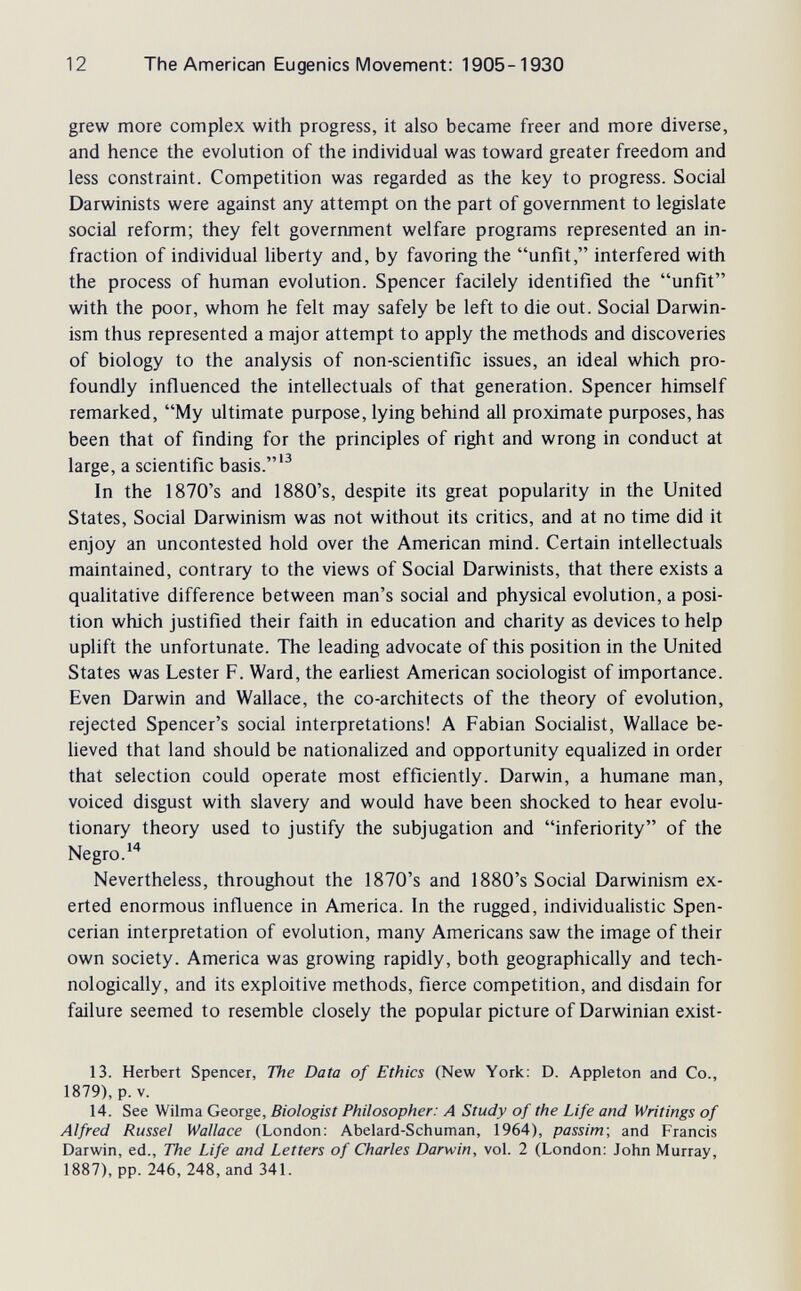 12 The American Eugenics Movement: 1905-1930 grew more complex with progress, it also became freer and more diverse, and hence the evolution of the individual was toward greater freedom and less constraint. Competition was regarded as the key to progress. Social Darwinists were against any attempt on the part of government to legislate social reform; they felt government welfare programs represented an in¬ fraction of individual liberty and, by favoring the unfit, interfered with the process of human evolution. Spencer facilely identified the unfit with the poor, whom he felt may safely be left to die out. Social Darwin¬ ism thus represented a major attempt to apply the methods and discoveries of biology to the analysis of non-scientific issues, an ideal which pro¬ foundly influenced the intellectuals of that generation. Spencer himself remarked, My ultimate purpose, lying behind all proximate purposes, has been that of finding for the principles of right and wrong in conduct at large, a scientific basis.'^ In the 1870's and 1880's, despite its great popularity in the United States, Social Darwinism was not without its critics, and at no time did it enjoy an uncontested hold over the American mind. Certain intellectuals maintained, contrary to the views of Social Darwinists, that there exists a qualitative difference between man's social and physical evolution, a posi¬ tion which justified their faith in education and charity as devices to help uplift the unfortunate. The leading advocate of this position in the United States was Lester F. Ward, the earUest American sociologist of importance. Even Darwin and Wallace, the co-architects of the theory of evolution, rejected Spencer's social interpretations! A Fabian Socialist, Wallace be¬ lieved that land should be nationalized and opportunity equalized in order that selection could operate most efficiently. Darwin, a humane man, voiced disgust with slavery and would have been shocked to hear evolu¬ tionary theory used to justify the subjugation and inferiority of the Negro. Nevertheless, throughout the 1870's and 1880's Social Darwinism ex¬ erted enormous influence in America. In the rugged, individualistic Spen- cerian interpretation of evolution, many Americans saw the image of their own society. America was growing rapidly, both geographically and tech¬ nologically, and its exploitive methods, fierce competition, and disdain for failure seemed to resemble closely the popular picture of Darwinian exist- 13. Herbert Spencer, The Data of Ethics (New York: D. Appleton and Co., 1879), p. V. 14. See Wilma George, Biologist Philosopher: A Study of the Life and Writings of Alfred Kussel Wallace (London: Abelard-Schuman, 1964), passim-, and Francis Darwin, ed., The Life and Letters of Charles Darwin, vol. 2 (London: John Murray, 1887), pp. 246, 248, and 341.