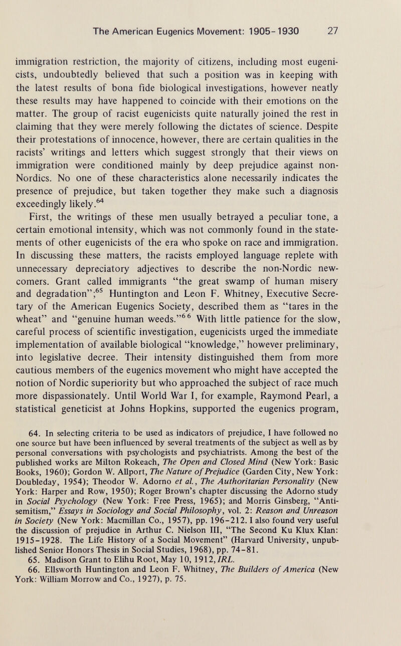 The American Eugenics Movement: 1905-1930 TI immigration restriction, the majority of citizens, including most eugeni- cists, undoubtedly believed that such a position was in keeping with the latest results of bona fide biological investigations, however neatly these results may have happened to coincide with their emotions on the matter. The group of racist eugenicists quite naturally joined the rest in claiming that they were merely following the dictates of science. Despite their protestations of innocence, however, there are certain qualities in the racists' writings and letters which suggest strongly that their views on immigration were conditioned mainly by deep prejudice against non- Nordics. No one of these characteristics alone necessarily indicates the presence of prejudice, but taken together they make such a diagnosis exceedingly likely.^ First, the writings of these men usually betrayed a peculiar tone, a certain emotional intensity, which was not commonly found in the state¬ ments of other eugenicists of the era who spoke on race and immigration. In discussing these matters, the racists employed language replete with unnecessary depreciatory adjectives to describe the non-Nordic new¬ comers. Grant called immigrants the great swamp of human misery and degradation;^® Huntington and Leon F. Whitney, Executive Secre¬ tary of the American Eugenics Society, described them as tares in the wheat and genuine human weeds.^^ With little patience for the slow, careful process of scientific investigation, eugenicists urged the immediate implementation of available biological knowledge, however preliminary, into legislative decree. Their intensity distinguished them from more cautious members of the eugenics movement who might have accepted the notion of Nordic superiority but who approached the subject of race much more dispassionately. Until World War I, for example, Raymond Pearl, a statistical geneticist at Johns Hopkins, supported the eugenics program, 64. In selecting criteria to be used as indicators of prejudice, I have followed no one source but have been influenced by several treatments of the subject as well as by personal conversations with psychologists and psychiatrists. Among the best of the published works are Milton Rokeach, The Open and Closed Mind (New York: Basic Books, 1960); Gordon W. Allport, The Nature of Prejudice (Garden City, New York: Doubleday, 1954); Theodor W. Adorno et al., The Authoritarian Personality (New York: Harper and Row, 1950); Roger Brown's chapter discussing the Adorno study in Social Psychology (New York: Free Press, 1965); and Morris Ginsberg, Anti- semitism, Essays in Sociology and Social Philosophy, vol. 2: Reason and Unreason in Society (New York: Macmillan Co., 1957), pp. 196-212.1 also found very useful the discussion of prejudice in Arthur C. Nielson III, The Second Ku Klux Klan: 1915-1928. The Life History of a Social Movement (Harvard University, unpub¬ lished Senior Honors Thesis in Social Studies, 1968), pp. 74-81. 65. Madison Grant to Elihu Root, May 10, 1912, IRL. 66. Ellsworth Huntington and Leon F. Whitney, The Builders of America (New York: William Morrow and Co., 1927), p. 75.