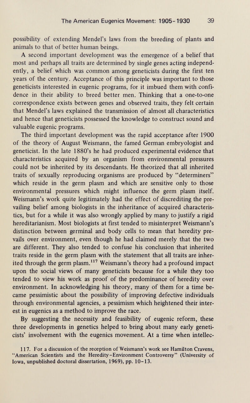 The American Eugenics Movement: 1905-1930 39 possibility of extending Mendel's laws from the breeding of plants and animals to that of better human beings. A second important development was the emergence of a belief that most and perhaps all traits are determined by single genes acting independ¬ ently, a belief which was common among geneticists during the first ten years of the century. Acceptance of this principle was important to those geneticists interested in eugenic programs, for it imbued them with confi¬ dence in their ability to breed better men. Thinking that a one-to-one correspondence exists between genes and observed traits, they felt certain that Mendel's laws explained the transmission of almost all characteristics and hence that geneticists possessed the knowledge to construct sound and valuable eugenic programs. The third important development was the rapid acceptance after 1900 of the theory of August Weismann, the famed German embryologist and geneticist. In the late 1880's he had produced experimental evidence that characteristics acquired by an organism from environmental pressures could not be inherited by its descendants. He theorized that all inherited traits of sexually reproducing organisms are produced by determiners which reside in the germ plasm and which are sensitive only to those environmental pressures which might influence the germ plasm itself. Weismann's work quite legitimately had the effect of discrediting the pre¬ vailing belief among biologists in the inheritance of acquired characteris¬ tics, but for a while it was also wrongly applied by many to justify a rigid hereditarianism. Most biologists at first tended to misinterpret Weismann's distinction between germinal and body cells to mean that heredity pre¬ vails over environment, even though he had claimed merely that the two are different. They also tended to confuse his conclusion that inherited traits reside in the germ plasm with the statement that all traits are inher¬ ited through the germ plasm.Weismann's theory had a profound impact upon the social views of many geneticists because for a while they too tended to view his work as proof of the predominance of heredity over environment. In acknowledging his theory, many of them for a time be¬ came pessimistic about the possibility of improving defective individuals through environmental agencies, a pessimism which heightened their inter¬ est in eugenics as a method to improve the race. By suggesting the necessity and feasibility of eugenic reform, these three developments in genetics helped to bring about many early geneti¬ cists' involvement with the eugenics movement. At a time when intellec- 117. For a discussion of the reception of Weismann's work see Hamilton Cravens, American Scientists and the Heredity-Environment Controversy (University of Iowa, unpublished doctoral dissertation, 1969), pp. 10-13.